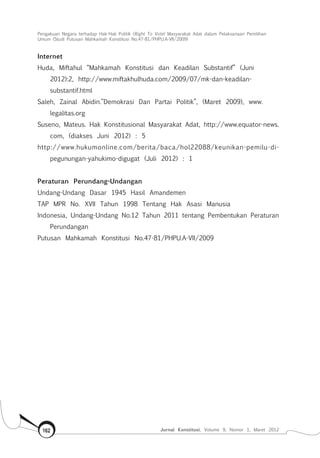 Pengakuan Negara terhadap Hak-Hak Politik (Right To Vote) Masyarakat Adat dalam Pelaksanaan Pemilihan
Umum (Studi Putusan Mahkamah Konstitusi No.47-81/Phpu.A-Vii/2009)
Jurnal Konstitusi, Volume 9, Nomor 1, Maret 2012162
Internet
Huda, Miftahul “Mahkamah Konstitusi dan Keadilan Substantif” (Juni
2012):2, http://www.miftakhulhuda.com/2009/07/mk-dan-keadilan-
substantif.html
Saleh, Zainal Abidin.”Demokrasi Dan Partai Politik”, (Maret 2009), www.
legalitas.org
Suseno, Mateus. Hak Konstitusional Masyarakat Adat, http://www.equator-news.
com, (diakses Juni 2012) : 5
http://www.hukumonline.com/berita/baca/hol22088/keunikan-pemilu-di-
pegunungan-yahukimo-digugat (Juli 2012) : 1
Peraturan Perundang-Undangan
Undang-Undang Dasar 1945 Hasil Amandemen
TAP MPR No. XVII Tahun 1998 Tentang Hak Asasi Manusia
Indonesia, Undang-Undang No.12 Tahun 2011 tentang Pembentukan Peraturan
Perundangan
Putusan Mahkamah Konstitusi No.47-81/PHPU.A-VII/2009
 