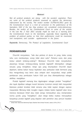 Politik Legislasi Menentukan Demokrasi (Analisis Putusan No. 15/PUU-IX/2011)
Jurnal Konstitusi, Volume 9, Nomor 1, Maret 2012164
Abstract
Not all juridical products are along with the society’s aspiration. There
are some of the juridical products assessed as against the democracy
enforcement by the society. The verdict number 15/PUU-IX/2011 given by
the Constitutional Court is a kind of correction to the performance of the
lawmakers (UU) if the law they produce are considered contra-democracy.
Besides, the verdict of the Constitutional Court to some of the articles
in the Law No. 2 Year 2011 actually might be read as a warning from
the Constitutional Court to the lawmakers, especially those regulating the
problem of political parties so that their performance could be maximized
and transparent, and consider egalitarianism in the future.
Keywords: Democracy, The Product of Legislation, Constitutional Court
PENDAHULUAN
Churchill menyatakan, ”ada dua perkara di dunia ini yang, kalau orang
tahu cara membuatnya, orang tidak akan suka”. Pertama sosis; dan yang
kedua adalah Undang-undang”.1
Meskipun Churchill tidak menyebutkan
alasannya kenapa Undang-undang (produk legislatif) ditempatkan sebagai
sesuatu yang menjijikkan, tetapi apa yang disampaikan Churchill dapat
dipahami, bahwa bukan hanya kejahatan atau perbuatan tidak bermoral yang
bisa mengundang rasa benci atau antipati darii masyarakat, tetapi politik
pembaruan atau pembuatan hukum (UU) pun bisa ditempatkannya sebagai
aktifitas menjijikkan.
Produk legislatif memang bisa digolongkan sebagai produk ”menjijikkan”
dan layak dijadikan sebagai musuh bersama (common enemy) oleh masyarakat
bilamana produk tersebut tidak seirama atau tidak sejalan dengan aspirasi
masyarakat. Memang tidak mungkin negara melalui badan legislatif akan terus
menerus beralasan khilaf atau tidak senaja memasukkan atau memproduksi
norma yuridis yang ”menjijikkan”, akan tetapi ketika realitas menunjukkan
banyaknya produk legilatif yang diajukan oleh pemohon atau pencari keadilan
1	
Ahmad Umam, Ramai-ramai Membohongi Negara (Kejahatan Moral terhadap Pancasila), (Jakarta: LK-Pres, 2010), 5.
 