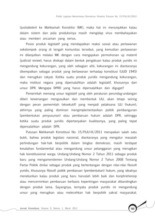Politik Legislasi Menentukan Demokrasi (Analisis Putusan No. 15/PUU-IX/2011)
Jurnal Konstitusi, Volume 9, Nomor 1, Maret 2012 165
(justiabelen) ke Mahkamah Konstitisi (MK), maka hal ini menunjukkan kalau
dalam sistem dan pola produksinya masih mengidap virus membahayakan
atau memberi ancaman yang serius.
Posisi produk legislatif yang mendapatkan reaksi sosial atau perlawanan
sekelompok orang di tengah komunitas tersebut, yang kemudian perlawanan
ini dilanjutkan melalui MK dengan cara mengajukan permohonan uji materiil
(judicial review), harus disikapi dalam bentuk pengakuan kalau produk yuridis ini
mengandung kekurangan, yang oleh sebagian ahli, kekurangan ini diantaranya
ditempatkan sebagai produk yang berlawanan terhadap konstitusi (UUD 1945)
dan merugikan rakyat. Ketika suatu produk yuridis mengandung kekurangan,
maka institusi negara yang dipersalahkan adalah legislatif, khususnya dari
unsur DPR. Mengapa DPRD yang harus dipersalahkan dan digugat?
Pemerintah memang unsur legislatif yang oleh peraturan perundag-undangan
diberi kewenangan mengusulkan dan membentuk UU, akan tetapi seiring
dengan peran pemerintah (eksekutif) yang menjadi pelaksana UU (hukum),
akhirnya yang paling dominan mengimplementasikan politik pembangunan
(pembentukan penyusunan) atau pembaruan hukum adalah DPR, sehingga
ketika suatu produk yuridis dipertanyakan kualitasnya, yang paling tepat
dipersalahkan adalah DPR.
Putusan Mahkamah Konstitusi No. 15/PUU-IX/2011 merupakan salah satu
bukti, bahwa produk legislasi nasional, diantaranya yang mengatur masalah
perlindungan hak-hak berpolitik dalam bingkai demokrasi, masih terdapat
kesalahan fundamental atau mengandung unsur pelanggaran yang merugikan
hak konstitusional warga. Undang-Undang Nomor 2 Tahun 2011 sebagai produk
baru yang mengamendemen Undang-Undang Nomor 2 Tahun 2008 Tentang
Partai Politik dinilai sebagai produk yang bertentangan dengan nilai-nilai filosofi
yuridis, khususnya filosofi politik pembaruan (pembentukan) hukum, yang idealnya
menekankan kalau produk yang baru haruslah lebih baik dan konphrehensip
atau mencerminkan pembaruan berbasis kepentingan masyarakat dibandingkan
dengan produk lama. Sayangnya, ternyata produk yuridis ini mengandung
unsur yang merugikan atau melecehkan hak berpolitik sakral masyarakat.
 