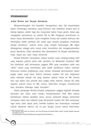 Politik Legislasi Menentukan Demokrasi (Analisis Putusan No. 15/PUU-IX/2011)
Jurnal Konstitusi, Volume 9, Nomor 1, Maret 2012166
PEMBAHASAN
Judial Review dan Derajat Demokrasi
Mempertimbangkan hak berpolitik, berorganisasi, atau hak berpartisipasi
dalam membangun demokrasi yang terancam oleh kehadiran produk baru di
bidang legislasi, adalah logis jika masyarakat bukan hanya geram, tetapi juga
mengajukan permohonan uji materiil UU ke MK. Pengajuan permohonan ini
bukan hanya diorientasikan untuk mengkritisi kinerja dan kualitas keilmuan dan
ketrampilan badan pembuat UU, tetapi juga menjadi pengakuan kesakralan
derajat demokrasi.2
Judicial review yang menjadi kewenangan MK dapat
dikategorikan sebagai pintu masuk untuk memulihkan dan mengaktualisasikan
pesan demokrasi. Kalau demokrasi bisa dikembalikan ke derajat sakralitasnya,
maka rakyat pun akan hidup terhormat.
Ronald Rofiandri menyatakan, bahwa kualitas suatu Undang-undang (UU)
yang diajukan judicial review oleh pemohon ke Mahkamah Konstitusi (MK)
ikut ditentukan oleh kemampuan anggota DPR, yang merupakan salah satu
“aktor” utama yang menentukan peta politik pembaruan hukum nasional,
khususnya kualitas produksinya yang mampu menjawab permasalahan dalam
jangka waktu yang lama. Kriteria penilaian kualitas UU bisa didasarkan
pada seberapa banyak UU yang diajukan judicial review ke MK. Karena
bisa saja dalam satu periode atau jangka waktu tertentu, sebuah UU tidak
diajukan judicial review ke MK, namun, fakta-fakta kerugian konstitusional
baru dirasakan beberapa waktu kemudian.3
Dalam pandangan Ronald tersebut, penguasaan anggota legislatif terhadap
persoalan dan solusi serta mampu mempertahankan draft RUU selama
pembahasan bahkan berdebat serius secara substantif dengan pemerintah
merupakan salah satu indikator yang menentukan kualitas UU. Oleh karenanya,
logis kalau wakil rakyat perlu memiliki keahlian dan kemampuan menelaah
naskah akademik. Namun, hal ini pun dengan asumsi bahwa fraksi-fraksi,
2	
Moh. Koharudin, Relasi Hukum dan Demokrasi, Jalan Terjal Perlindungan Hak Berpolitik Rakyat, (Jakarta: Lembaga Pengkajian Kesetaraan
dan Keadilan, 2010), 23.
3	
http://www.faktapos.com/nasional/13280/kemampuan-anggota-dpr-tentukan-kualitas-uuv
 