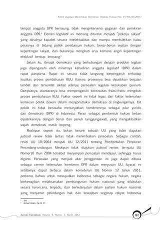 Politik Legislasi Menentukan Demokrasi (Analisis Putusan No. 15/PUU-IX/2011)
Jurnal Konstitusi, Volume 9, Nomor 1, Maret 2012 167
tempat anggota DPR bernaung, tidak mengintervensi gagasan dan pemikiran
anggota DPR.4
Elemen legislatif ini memang dituntut menjadi “pekerja rakyat”
yang idealnya kapabel secara intelektualitas dan mampu membuktikan kalau
perannya di bidang politik pembaruan hukum, benar-benar sejalan dengan
kepentingan rakyat, dan bukannya mengikuti arus kemana angin kepentingan
eksklusif bertiup kencang.5
Selain itu, derajat demokrasi yang berhubungan dengan produksi legilasi
juga dipengaruhi oleh minimnya kehadiran anggota legislatif (DPR) dalam
rapat paripurna. Rapat ini secara tidak langsung berpengaruh terhadap
kualitas proses pembahasan RUU. Karena prosesnya bisa dipastikan berjalan
lambat dan tersendat akibat adanya persoalan regulasi kecukupan quorum.
Dampaknya, diantaranya bisa mempengaruhi kontinuitas fraksi-fraksi mengikuti
proses pembahasan RUU. Faktor seperti ini tidak lepas dari faktor kelemahan
kemauan politik dewan dalam mengonstruksi demokrasi di lingkungannya. Elit
politik ini tidak berusaha menunjukkan komitmennya sebagai pilar yuridis
dan demokrasi (DPR) di Indonesia. Peran sebagai pembentuk hukum belum
dijalankannya dengan benar dan penuh tanggungjawab, yang mengakibatkan
wajah demokrasi masih bopeng.
Meskipun seperti itu, bukan berarti sebuah UU yang tidak diajukan
judicial review tidak lantas tidak menimbulkan persoalan. Sebagai contoh,
revisi UU 10/2004 menjadi UU 12/2011 tentang Pembentukan Peraturan
Perundang-undangan. Meskipun tidak diajukan judicial review, ternyata UU
Nomor10 thun 2004 tersebut menyimpan persoalan mendasar, sehingga harus
diganti. Persoalan yang menjadi akar penggantian ini juga dapat dibaca
sebagai cermin kelemahan komitmen DPR dalam menyusun UU. Isyarat ini
setdaknya dapat terbaca dalam konsideran UU Nomor 12 tahun 2011,
pertama, bahwa untuk mewujudkan Indonesia sebagai negara hukum, negara
berkewajiban melaksanakan pembangunan hukum nasional yang dilakukan
secara terencana, terpadu, dan berkelanjutan dalam system hukum nasional
yang menjamin pelindungan hak dan kewajiban segenap rakyat Indonesia
4	
Ibid.
5	
Ahmad Umam, Op.Cit, 27.
 