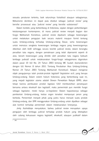 Politik Legislasi Menentukan Demokrasi (Analisis Putusan No. 15/PUU-IX/2011)
Jurnal Konstitusi, Volume 9, Nomor 1, Maret 2012 169
sesuatu peraturan tertentu, baik seluruhnya (totalitas) ataupun sebagiannya.
Mekanisme demikian ini dapat pula disebut sebagai ‘judicial review’ yang
bersifat prosessual atau ‘judicial review’ yang bersifat substansial.8
Dalam konteks yang berkembang di Indonesia, sejalan dengan perkembangan
ketatanegaraan kontemporer, di mana judicial review menjadi bagian dari
fungsi Mahkamah Konstitusi, judicial review dipahami sebagai kewenangan
untuk melakukan pengujian baik secara materiil maupun formil tentang
suatu Undang-undang terhadap Undang-undang Dasar, serta kewenangan
untuk memutus sengketa kewenangan lembaga negara yang kewenangannya
diberikan oleh UUD sehingga secara teoritik judicial review, dalam kerangka
peradilan tata negara, dengan pemaknaan yang telah dipersemit seperti di
atas, berarti kewenangan yang dimiliki oleh peradilan tata negara (sebuah
lembaga judisial) untuk melaksanakan fungsi-fungsi sebagaimana digariskan
dalam pasal 10 UU No. 24 Tahun 2003 tentang MK (sudah diamandemen
dengan UU Nomor 8 tahun 2011 Tentang Perubahan Atas Undang-Undang
Nomor 24 Tahun 2003 Tentang Mahkamah Konstitusi). Adapun mengenai
objek pengujiannya ialah produk-produk legislatif (legislative act), yang berupa
Undang-undang. Dalam sistem hukum Indonesia yang berkembang saat ini,
yang mejadi legislator utama adalah Dewan Perwakilan Rakyat (DPR), akan
tetapi karena pembuatan produk legislasi (UU) membutuhkan persetujuan
bersama antara eksekutif dan legislatif, maka pemerintah pun memiliki fungsi
sebagai legislator, meski hanya co-legislator. Dalam kapasitasnya sebagai
pembentuk Undang-undang, kedua organ tersebut mempunyai peran yang
berbeda. Pemerintah menjadi pihak yang justru harus menaati suatu produk
Undang-undang, dan DPR menggunakan Undang-undang untuk dijadikan sebagai
alat kontrol terhadap pemerintah dalam melaksanakan kinerjanya.
Jimly Asshiddiqie menyatakan, bahwa judicial review merupakan upaya
pengujian oleh lembaga judicial terhadap produk hukum yang ditetapkan
oleh cabang kekuasaan negara legislatif, eksekutif, ataupun yudikatif dalam
8	
Ibid.
 