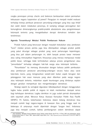 Politik Legislasi Menentukan Demokrasi (Analisis Putusan No. 15/PUU-IX/2011)
Jurnal Konstitusi, Volume 9, Nomor 1, Maret 2012170
rangka penerapan prinsip checks and balances berdasarkan sistem pemisahan
kekuasaan negara (separation of power).9
Pengujian ini menjadi model evaluasi
terhadap kinerja pembuat peraturan perundang-undangan yang bisa saja khilaf
dan salah dalam melakukan perannya, di samping sebagai pencegahan dari
kemungkinan dimenangkannya praktik-praktik absolutisme atau pengistimewaan
kelompok tertentu yang mengakibatkan derajat demokrasi terkebiri dan
tereliminasi.
Agenda Tersembunyi Melalui Politik Pembaruan Hukum
Produk hukum yang berurusan dengan masalah kedudukan atau perebutan
“kursi” melalui proses pemilu juga bisa ditempatkan sebagai produk politik
yang patut dicurigai sebagai produk yang sarat pertarungan kepentingan,
yang bisa jadi dalam pertarungan ini, lebih banyak proses tawar menawar
atau saling menunjukkan hegemoni, khususnya yang merasa mempunyai modal
politik besar, sehingga tidak terhindarkan adanya proses pengorbanan atau
“penumbalan” terhadap sebagian hak-hak warga atau kelompok terttentu.
“Penumbalan” itu memang dirumuskan dengan bahasa politik pembuatan
atau pembaruan peraturan perundang-undangan secara halus atau sarat
kata-kata manis, yang mengesankan seolah-olah bukan aspek kerugian dan
pelanggaran hak asasi manusia yang akan diberikan pada warga negara
atau kelompok tertentu, melainkan aspek keuntungan yang dinilainya sejalan
dengan gerakan memperkuat dan mengembangkan demokrasi.
Strategi seperti itu seringkali digunakan (dikedepankan) dengan menggunakan
logika kalau praktik politik di negara ini telah memberikan dampak serius
bagi kehidupan demokrasi. Logika demikian ini juga sudah pernah disampaikan
oleh sejumlah pihak. Menurut Ketua Asosiasi Konsultan Politik Asia Pasifik
(APAPC), Pri Sulisto, keberhasilan Indonesia dalam bidang demokrasi bisa
menjadi contoh bagi negara-negara di kawasan Asia yang hingga saat ini
beberapa di antaranya masih diperintah dengan ‘tangan besi’. Indonesia
juga bisa menjadi contoh, bahwa pembangunan sistem demokrasi dapat
9	
Jimly Asshiddiqie, “Menelaah Putusan Mahkamah Agung Tentang Judicial Review atas PP No. 19 Tahun 2000 yang bertentangan dengan
Undang-Undang Nomor 31 Tahun 1999,” (tanpa tempat, tanpa tahun), hal 1, http://repository.usu.ac.id/bitstream/123456789/ 22026 /3/
Chapter%20II.pdf
 