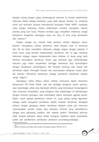 Politik Legislasi Menentukan Demokrasi (Analisis Putusan No. 15/PUU-IX/2011)
Jurnal Konstitusi, Volume 9, Nomor 1, Maret 2012 171
berjalan seiring dengan upaya pembangunan ekonomi. Ia menilai, keberhasilan
Indonesia dalam bidang demokrasi yang tidak banyak disadari itu, membuat
pihak luar termasuk Asosiasi Internasional Konsultan Politik (IAPC), membuka
mata bangsa Indonesia, bahwa keberhasilan tersebut merupakan sebuah
prestasi yang luar biasa. Prestasi tersebut juga menjadikan Indonesia sangat
berpotensi mengantar datangnya suatu era baru di Asia yang demokratis
dan makmur.10
Sejalan dengan itu, mantan wakil perdana menteri Malaysia, Anwar
Ibrahim, menyatakan, bahwa demokrasi telah berjalan baik di Indonesia
dan hal itu telah menjadikan Indonesia sebagai negara dengan populasi 4
besar dunia yang berhasil melaksanakan demokrasi. Hal ini juga membuat
Indonesia sebagai negara berpenduduk Islam terbesar di dunia yang telah
berhasil menerapkan demokrasi. Anwar juga berharap agar perkembangan
ekonomi juga makin meyakinkan sehingga demokrasi bisa disandingkan
dengan kesuksesan pembangunan. Hal tersebut tentunya bisa terjadi bila
demokrasi dapat mencegah korupsi dan penumpukan kekayaan hanya pada
elit tertentu. Demokrasi disebutnya sebagai pemberian kebebasan kepada
warga negara.11
Sayangnya, ketika dibaca dalam realitas, khususnya dalam fenomena
penyusunan UU Partai Politik, ada saja berbagai keinginan, pesan sponsor,
atau kepentingan pihak atau kelompok tertentu yang bermaksud mempengaruhi
atau menuntut dimasukkan, yang keinginan atau kepentingan ini berhubungan
dengan tuntutan persiapan atau keterlibatan dalam memasuki agenda pemilu.
Dalam ranah gejolak pembaruan hukum ini, yang paling sering digunakan
sebagai politik penguatan perubahan adalah masalah demokrasi. Seringkali
terbaca dengan gampang, bahwa, demokrasi dipinjam untuk jadi instrumen
memenangkan pemilik modal atau kekuatan kriminal yang berkolaborasi
dengan para petualang, politikus, dan makelar politik.12
Demokrasi akhirnya
tidak menjadi kekuatan sakral akibat seringnya dijadikan obyek komodititas
politik dan pembenaran pembuatan peraturan perundang-undangan..
10	
http://wartawarga.gunadarma.ac.id/2010/04/demokrasi-dan-pelaksanaan-demokrasi-di-indonesia-beserta-contohnya/
11	
Ibid.
12	
Muzammil, Demokrasi untuk Bangsa, Bukan Demokrasi untuk Bangsat, (Malang: FGD-Press, 2011), 3.
 