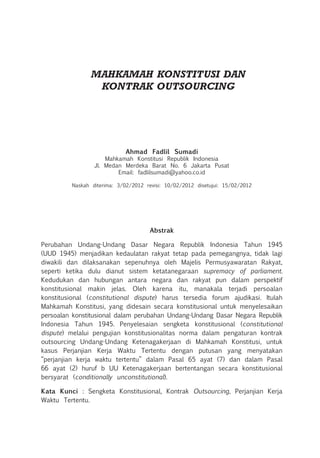 MAHKAMAH KONSTITUSI DAN
KONTRAK OUTSOURCING
Ahmad Fadlil Sumadi
Mahkamah Konstitusi Republik Indonesia
Jl. Medan Merdeka Barat No. 6 Jakarta Pusat
Email: fadlilsumadi@yahoo.co.id
Naskah diterima: 3/02/2012 revisi: 10/02/2012 disetujui: 15/02/2012
Abstrak
Perubahan Undang-Undang Dasar Negara Republik Indonesia Tahun 1945
(UUD 1945) menjadikan kedaulatan rakyat tetap pada pemegangnya, tidak lagi
diwakili dan dilaksanakan sepenuhnya oleh Majelis Permusyawaratan Rakyat,
seperti ketika dulu dianut sistem ketatanegaraan supremacy of parliament.
Kedudukan dan hubungan antara negara dan rakyat pun dalam perspektif
konstitusional makin jelas. Oleh karena itu, manakala terjadi persoalan
konstitusional (constitutional dispute) harus tersedia forum ajudikasi. Itulah
Mahkamah Konstitusi, yang didesain secara konstitusional untuk menyelesaikan
persoalan konstitusional dalam perubahan Undang-Undang Dasar Negara Republik
Indonesia Tahun 1945. Penyelesaian sengketa konstitusional (constitutional
dispute) melalui pengujian konstitusionalitas norma dalam pengaturan kontrak
outsourcing Undang-Undang Ketenagakerjaan di Mahkamah Konstitusi, untuk
kasus Perjanjian Kerja Waktu Tertentu dengan putusan yang menyatakan
“perjanjian kerja waktu tertentu” dalam Pasal 65 ayat (7) dan dalam Pasal
66 ayat (2) huruf b UU Ketenagakerjaan bertentangan secara konstitusional
bersyarat (conditionally unconstitutional).
Kata Kunci : Sengketa Konstitusional, Kontrak Outsourcing, Perjanjian Kerja
Waktu Tertentu.
 