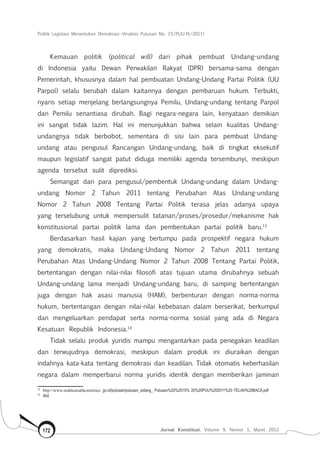 Politik Legislasi Menentukan Demokrasi (Analisis Putusan No. 15/PUU-IX/2011)
Jurnal Konstitusi, Volume 9, Nomor 1, Maret 2012172
Kemauan politik (political will) dari pihak pembuat Undang-undang
di Indonesia yaitu Dewan Perwakilan Rakyat (DPR) bersama-sama dengan
Pemerintah, khususnya dalam hal pembuatan Undang-Undang Partai Politik (UU
Parpol) selalu berubah dalam kaitannya dengan pembaruan hukum. Terbukti,
nyaris setiap menjelang berlangsungnya Pemilu, Undang-undang tentang Parpol
dan Pemilu senantiasa dirubah. Bagi negara-negara lain, kenyataan demikian
ini sangat tidak lazim. Hal ini menunjukkan bahwa selain kualitas Undang-
undangnya tidak berbobot, sementara di sisi lain para pembuat Undang-
undang atau pengusul Rancangan Undang-undang, baik di tingkat eksekutif
maupun legislatif sangat patut diduga memiliki agenda tersembunyi, meskipun
agenda tersebut sulit diprediksi.
Semangat dari para pengusul/pembentuk Undang-undang dalam Undang-
undang Nomor 2 Tahun 2011 tentang Perubahan Atas Undang-undang
Nomor 2 Tahun 2008 Tentang Partai Politik terasa jelas adanya upaya
yang terselubung untuk mempersulit tatanan/proses/prosedur/mekanisme hak
konstitusional partai politik lama dan pembentukan partai politik baru.13
Berdasarkan hasil kajian yang bertumpu pada prospektif negara hukum
yang demokratis, maka Undang-Undang Nomor 2 Tahun 2011 tentang
Perubahan Atas Undang-Undang Nomor 2 Tahun 2008 Tentang Partai Politik,
bertentangan dengan nilai-nilai filosofi atas tujuan utama dirubahnya sebuah
Undang-undang lama menjadi Undang-undang baru, di samping bertentangan
juga dengan hak asasi manusia (HAM), berbenturan dengan norma-norma
hukum, bertentangan dengan nilai-nilai kebebasan dalam berserikat, berkumpul
dan mengeluarkan pendapat serta norma-norma sosial yang ada di Negara
Kesatuan Republik Indonesia.14
Tidak selalu produk yuridis mampu mengantarkan pada penegakan keadilan
dan terwujudnya demokrasi, meskipun dalam produk ini diuraikan dengan
indahnya kata-kata tentang demokrasi dan keadilan. Tidak otomatis keberhasilan
negara dalam memperbarui norma yuridis identik dengan memberikan jaminan
13	
http://www.mahkamahkonstitusi. go.id/putusan/putusan_sidang_ Putusan%20%2015% 20%20PUU%202011%20 TELAH%20BACA.pdf
14	
Ibid.
 