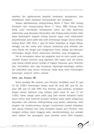 Politik Legislasi Menentukan Demokrasi (Analisis Putusan No. 15/PUU-IX/2011)
Jurnal Konstitusi, Volume 9, Nomor 1, Maret 2012 173
kepastian dan egalitarianisme berpolitik, berekspresi, berorganisasi, atau
berkebebasan dalam kehidupan kemasyarakatan dan kenegaraan.
Dengan diberlakukannya Undang-Undang Nomor 2 Tahun 2011 tentang
Perubahan Atas Undang-undang Nomor 2 Tahun 2008 Tentang Partai
Politik, justru menimbulkan ketidakpastian hukum dan tidak terjaminnya
implementasi yang diharapkan/diamanatkan oleh Undang-undang tersebut (tidak
dapat dilaksanakan). Gagasan tentang perlunya upaya untuk melaksanakan
penyederhanaan partai politik tidak boleh bertentangan dengan amanat Undang-
Undang Dasar 1945 Pasal 1 ayat (2) bahwa kedaulatan di tangan Rakyat,
sehingga niat dan usaha serta rekayasa terselubung yang berkedok atas
nama Rakyat, dan dengan pola menggunakan hukum sebagai alat kekuasaan
bertentangan dengan filosofi pelaksanaan Demokrasi yang sesungguhnya.
Hal itu menunjukkan, bahwa dari pergantian rezim ke rezim, produk yuridis
masihlah menjadi instrumen yang digunakan oleh negara atau elit tertentu
yang sedang menjadi pemain strategis di lingkaan kekuasaan, guna melicinkan
atau memudahkan jalan bagi tercapainya kepentingan-kepentingan politikus
dan pihak-pihak yang merasa mempunyai modal besar untuk memenangkan
pertarungan semacam suksesi nasional.
Tafsir atas Putusan MK
Dalam pandapat MK, pertama, para Pemohon mendalilkan pasal 51 ayat
(1) UU 2/2011 bertentangan dengan pasal 28, pasal 28C ayat (2), dan
pasal 28D ayat (1) UUD 1945. Para Pemohon pada pokoknya mendalilkan
dengan adanya ketentuan yang terdapat dalam pasal 51 ayat (1) UU
2/2011, bahwa sebagai partai politik yang telah memiliki kedudukan badan
hukum karena telah memenuhi prosedurr pendirian partai politik sebagaimana
disyaratkan oleh ketentuan Undang-Undang yang berlaku sebelumnya, telah
dirugikan hak konstitusionalnya. Kerugian konstitusional tersebut disebabkan
oleh adanya ketentuan baru yang mewajibkan kepada para Pemohon untuk
mengikuti verifikasi dalam tenggang waktu selambat-lambatnya dua setengah
tahun sebelum hari pemungutan suara pemilihan umum 2014. Kewajiban
 