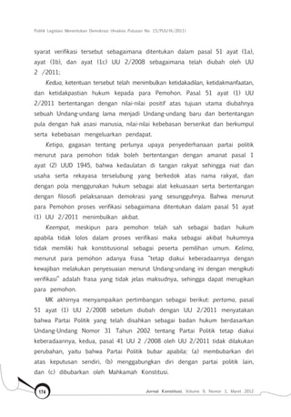 Politik Legislasi Menentukan Demokrasi (Analisis Putusan No. 15/PUU-IX/2011)
Jurnal Konstitusi, Volume 9, Nomor 1, Maret 2012174
syarat verifikasi tersebut sebagaimana ditentukan dalam pasal 51 ayat (1a),
ayat (1b), dan ayat (1c) UU 2/2008 sebagaimana telah diubah oleh UU
2 /2011;
Kedua, ketentuan tersebut telah menimbulkan ketidakadilan, ketidakmanfaatan,
dan ketidakpastian hukum kepada para Pemohon. Pasal 51 ayat (1) UU
2/2011 bertentangan dengan nilai-nilai positif atas tujuan utama diubahnya
sebuah Undang-undang lama menjadi Undang-undang baru dan bertentangan
pula dengan hak asasi manusia, nilai-nilai kebebasan berserikat dan berkumpul
serta kebebasan mengeluarkan pendapat.
Ketiga, gagasan tentang perlunya upaya penyederhanaan partai politik
menurut para pemohon tidak boleh bertentangan dengan amanat pasal 1
ayat (2) UUD 1945, bahwa kedaulatan di tangan rakyat sehingga niat dan
usaha serta rekayasa terselubung yang berkedok atas nama rakyat, dan
dengan pola menggunakan hukum sebagai alat kekuasaan serta bertentangan
dengan filosofi pelaksanaan demokrasi yang sesungguhnya. Bahwa menurut
para Pemohon proses verifikasi sebagaimana ditentukan dalam pasal 51 ayat
(1) UU 2/2011 menimbulkan akibat.
Keempat, meskipun para pemohon telah sah sebagai badan hukum
apabila tidak lolos dalam proses verifikasi maka sebagai akibat hukumnya
tidak memiliki hak konstitusional sebagai peserta pemilihan umum. Kelima,
menurut para pemohon adanya frasa “tetap diakui keberadaannya dengan
kewajiban melakukan penyesuaian menurut Undang-undang ini dengan mengikuti
verifikasi” adalah frasa yang tidak jelas maksudnya, sehingga dapat merugikan
para pemohon.
MK akhirnya menyampaikan pertimbangan sebagai berikut: pertama, pasal
51 ayat (1) UU 2/2008 sebelum diubah dengan UU 2/2011 menyatakan
bahwa Partai Politik yang telah disahkan sebagai badan hukum berdasarkan
Undang-Undang Nomor 31 Tahun 2002 tentang Partai Politik tetap diakui
keberadaannya, kedua, pasal 41 UU 2 /2008 oleh UU 2/2011 tidak dilakukan
perubahan, yaitu bahwa Partai Politik bubar apabila: (a) membubarkan diri
atas keputusan sendiri, (b) menggabungkan diri dengan partai politik lain,
dan (c) dibubarkan oleh Mahkamah Konstitusi.
 