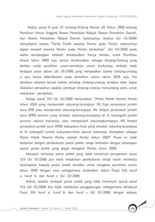 Politik Legislasi Menentukan Demokrasi (Analisis Putusan No. 15/PUU-IX/2011)
Jurnal Konstitusi, Volume 9, Nomor 1, Maret 2012 175
Kedua, pasal 8 ayat (2) Undang-Undang Nomor 10 Tahun 2008 tentang
Pemilihan Umum Anggota Dewan Perwakilan Rakyat, Dewan Perwakilan Daerah,
dan Dewan Perwakilan Rakyat Daerah (selanjutnya disebut UU 10/2008)
menyatakan bahwa ”Partai Politik peserta Pemilu pada Pemilu sebelumnya
dapat menjadi peserta Pemilu pada Pemilu berikutnya”. UU 10/2008 pada
waktu diundangkan tidaklah dimaksudkan hanya berlaku untuk Pemilihan
Umum tahun 2009 saja namun dimaksudkan sebagai Undang-Undang yang
berlaku untuk pemilihan umum-pemilihan umum berikutnya, terbukti tidak
terdapat pasal dalam UU 10/2008 yang menyatakan bahwa Undang-undang
a quo hanya diberlakukan pada pemilihan umum tahun 2009 saja. Hal
demikian tidaklah berarti bahwa tehadap Undang-undang tersebut tidak dapat
dilakukan perubahan apabila pembuat Undang-undang memandang perlu untuk
melakukan perubahan,
Ketiga, pasal 315 UU 10/2008 menyatakan, “Partai Politik Peserta Pemilu
tahun 2004 yang memperoleh sekurang-kurangnya 3% (tiga perseratus) jumlah
kursi DPR atau memperoleh sekurang-kurangnya 4% (empat perseratus) jumlah
kursi DPRD provinsi yang tersebar sekurang-kurangnya di ½ (setengah) jumlah
provinsi seluruh Indonesia, atau memperoleh sekurangkurangnya 4% (empat
perseratus) jumlah kursi DPRD kabupaten/kota yang tersebar sekurang-kurangnya
di ½ (setengah) jumlah kabupaten/kota seluruh Indonesia, ditetapkan sebagai
Partai Politik Peserta Pemilu setelah Pemilu tahun 2004”. Pasal ini tidak
berkaitan dengan pembubaran partai politik, tetapi berkaitan dengan penetapan
syarat partai politik yang dapat mengikuti Pemilu tahun 2009.
Keempat, terhadap partai politik yang tidak memenuhi persyaratan pasal
315 UU 10/2008 pun tidak melakukan pembubaran tetapi masih membuka
kesempatan kepada partai politik tersebut untuk mengikuti pemilihan umum
tahun 2009 dengan cara sebagaimana disebutkan dalam Pasal 316 huruf
a, huruf b, dan huruf c UU 10/2008.
Kelima, apabila terdapat partai politik yang tidak memenuhi syarat pasal
315 UU 10/2008 dan tidak melakukan penggabungan sebagaimana dimaksud
Pasal 316 huruf a, huruf b, dan huruf c UU 10/2008, dengan adanya
 