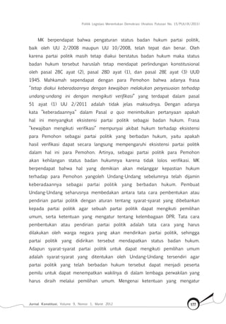 Politik Legislasi Menentukan Demokrasi (Analisis Putusan No. 15/PUU-IX/2011)
Jurnal Konstitusi, Volume 9, Nomor 1, Maret 2012 177
MK berpendapat bahwa pengaturan status badan hukum partai politik,
baik oleh UU 2/2008 maupun UU 10/2008, telah tepat dan benar. Oleh
karena partai politik masih tetap diakui berstatus badan hukum maka status
badan hukum tersebut haruslah tetap mendapat perlindungan konstitusional
oleh pasal 28C ayat (2), pasal 28D ayat (1), dan pasal 28E ayat (3) UUD
1945. Mahkamah sependapat dengan para Pemohon bahwa adanya frasa
”tetap diakui keberadaannya dengan kewajiban melakukan penyesuaian terhadap
undang-undang ini dengan mengikuti verifikasi” yang terdapat dalam pasal
51 ayat (1) UU 2/2011 adalah tidak jelas maksudnya. Dengan adanya
kata ”keberadaannya” dalam Pasal a quo menimbulkan pertanyaan apakah
hal ini menyangkut eksistensi partai politik sebagai badan hukum. Frasa
”kewajiban mengikuti verifikasi” mempunyai akibat hukum terhadap eksistensi
para Pemohon sebagai partai politik yang berbadan hukum, yaitu apakah
hasil verifikasi dapat secara langsung mempengaruhi eksistensi partai politik
dalam hal ini para Pemohon. Artinya, sebagai partai politik para Pemohon
akan kehilangan status badan hukumnya karena tidak lolos verifikasi. MK
berpendapat bahwa hal yang demikian akan melanggar kepastian hukum
terhadap para Pemohon yangoleh Undang-Undang sebelumnya telah dijamin
keberadaannya sebagai partai politik yang berbadan hukum. Pembuat
Undang-Undang seharusnya membedakan antara tata cara pembentukan atau
pendirian partai politik dengan aturan tentang syarat-syarat yang dibebankan
kepada partai politik agar sebuah partai politik dapat mengikuti pemilihan
umum, serta ketentuan yang mengatur tentang kelembagaan DPR. Tata cara
pembentukan atau pendirian partai politik adalah tata cara yang harus
dilakukan oleh warga negara yang akan mendirikan partai politik, sehingga
partai politik yang didirikan tersebut mendapatkan status badan hukum.
Adapun syarat-syarat partai politik untuk dapat mengikuti pemilihan umum
adalah syarat-syarat yang ditentukan oleh Undang-Undang tersendiri agar
partai politik yang telah berbadan hukum tersebut dapat menjadi peserta
pemilu untuk dapat menempatkan wakilnya di dalam lembaga perwakilan yang
harus diraih melalui pemilihan umum. Mengenai ketentuan yang mengatur
 