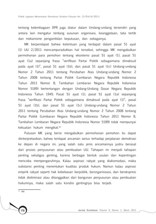 Politik Legislasi Menentukan Demokrasi (Analisis Putusan No. 15/PUU-IX/2011)
Jurnal Konstitusi, Volume 9, Nomor 1, Maret 2012178
tentang kelembagaan DPR juga diatur dalam Undang-undang tersendiri yang
antara lain mengatur tentang susunan organisasi, keanggotaan, tata tertib
dan mekanisme pengambilan keputusan, dan sebagainya.
MK berpendapat bahwa ketentuan yang terdapat dalam pasal 51 ayat
(1) UU 2/2011 mencampuradukkan hal tersebut, sehingga MK mengabulkan
permohonan para pemohon tentang eksistensi pasal 51 ayat (1), pasal 51
ayat (1a) sepanjang frasa ”verifikasi Partai Politik sebagaimana dimaksud
pada ayat (1)”, pasal 51 ayat (1b), dan pasal 51 ayat (1c) Undang-undang
Nomor 2 Tahun 2011 tentang Perubahan Atas Undang-undang Nomor 2
Tahun 2008 tentang Partai Politik (Lembaran Negara Republik Indonesia
Tahun 2011 Nomor 8, Tambahan Lembaran Negara Republik Indonesia
Nomor 5189) bertentangan dengan Undang-Undang Dasar Negara Republik
Indonesia Tahun 1945. Pasal 51 ayat (1), pasal 51 ayat (1a) sepanjang
frasa ”verifikasi Partai Politik sebagaimana dimaksud pada ayat (1)”, pasal
51 ayat (1b), dan pasal 51 ayat (1c) Undang-undang Nomor 2 Tahun
2011 tentang Perubahan Atas Undang-undang Nomor 2 Tahun 2008 tentang
Partai Politik (Lembaran Negara Republik Indonesia Tahun 2011 Nomor 8,
Tambahan Lembaran Negara Republik Indonesia Nomor 5189) tidak mempunyai
kekuatan hukum mengikat.16
Putusan MK yang berisi mengabulkan permohonan pemohon itu dapat
diinterpretasikan, bahwa terdapat ancaman serius terhadap perjalanan demokrasi
ke depan di negara ini, yang salah satu jenis ancamannya justru berasal
dari proses penyusunan atau pembuatan UU. Tahapan ini menjadi tahapan
penting sekaligus genting, karena berbagai bentuk usulan dan kepentingan
mencoba mempengaruhinya. Kalau aspirasi rakyat yang diakomodasi, maka
substansi penting menentukan kualitas produk hukum. Namun kalau aspirasi
empirik rakyat seperti hak kebebasan berpolitik, berorganisisasi, dan berekspresi
tidak dieliminasi atau ditanggalkan dari bangunan penyusunan atau pembuatan
hukumnya, maka salah satu kondisi gentingnya bisa terjadi.
16	
Ibid.
 