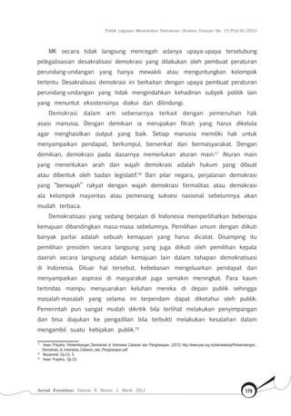Politik Legislasi Menentukan Demokrasi (Analisis Putusan No. 15/PUU-IX/2011)
Jurnal Konstitusi, Volume 9, Nomor 1, Maret 2012 179
MK secara tidak langsung mencegah adanya upaya-upaya terselubung
pelegalisasian desakralisasi demokrasi yang dilakukan oleh pembuat peraturan
perundang-undangan yang hanya mewakili atau menguntungkan kelompok
tertentu. Desakralisasi demokrasi ini berkaitan dengan upaya pembuat peraturan
perundang-undangan yang tidak mengindahkan kehadiran subyek politik lain
yang menuntut eksistensinya diakui dan dilindungi.
Demokrasi dalam arti sebenarnya terkait dengan pemenuhan hak
asasi manusia. Dengan demikian ia merupakan fitrah yang harus dikelola
agar menghasilkan output yang baik. Setiap manusia memiliki hak untuk
menyampaikan pendapat, berkumpul, berserikat dan bermasyarakat. Dengan
demikian, demokrasi pada dasarnya memerlukan aturan main.17
Aturan main
yang menentukan arah dan wajah demokrasi adalah hukum yang dibuat
atau dibentuk oleh badan legislatif.18
Dari pilar negara, perjalanan demokrasi
yang “berwajah” rakyat dengan wajah demokrasi formalitas atau demokrasi
ala kelompok mayoritas atau pemenang suksesi nasional sebelumnya akan
mudah terbaca.
Demokratisasi yang sedang berjalan di Indonesia memperlihatkan beberapa
kemajuan dibandingkan masa-masa sebelumnya. Pemilihan umum dengan diikuti
banyak partai adalah sebuah kemajuan yang harus dicatat. Disamping itu
pemilihan presiden secara langsung yang juga diikuti oleh pemilihan kepala
daerah secara langsung adalah kemajuan lain dalam tahapan demokratisasi
di Indonesia. Diluar hal tersebut, kebebasan mengeluarkan pendapat dan
menyampaikan aspirasi di masyarakat juga semakin meningkat. Para kaum
tertindas mampu menyuarakan keluhan mereka di depan publik sehingga
masalah-masalah yang selama ini terpendam dapat diketahui oleh publik.
Pemerintah pun sangat mudah dikritik bila terlihat melakukan penyimpangan
dan bisa diajukan ke pengadilan bila terbukti melakukan kesalahan dalam
mengambil suatu kebijakan publik.19
17	
Irwan Prayitno, Perkembangan_Demokrasi di Indonesia Cabaran dan Pengharapan, (2012) http://www.pas.org.my/kertaskerja/Perkembangan_
Demokrasi_di_Indonesia_Cabaran_dan_Pengharapan.pdf
18	
Muzammil, Op.Cit, 5.
19	
Irwan Prayitno, Op.Cit.
 