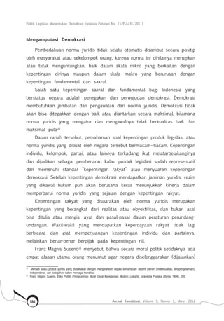 Politik Legislasi Menentukan Demokrasi (Analisis Putusan No. 15/PUU-IX/2011)
Jurnal Konstitusi, Volume 9, Nomor 1, Maret 2012180
Mengamputasi Demokrasi
Pemberlakuan norma yuridis tidak selalu otomatis disambut secara positip
oleh masyarakat atau sekelompok orang, karena norma ini dinilainya merugikan
atau tidak menguntungkan, baik dalam skala mikro yang berkaitan dengan
kepentingan dirinya maupun dalam skala makro yang berurusan dengan
kepentingan fundamental dan sakral.
Salah satu kepentingan sakral dan fundamental bagi Indonesia yang
berstatus negara adalah penegakan dan perwujudan demokrasi. Demokrasi
membutuhkan jembatan dan pengawalan dari norma yuridis. Demokrasi tidak
akan bisa ditegakkan dengan baik atau diantarkan secara maksimal, bilamana
norma yuridis yang mengatur dan mengawalnya tidak berkualitas baik dan
maksimal pula20
Dalam ranah tersebut, pemahaman soal kepentingan produk legislasi atau
norma yuridis yang dibuat oleh negara tersebut bermacam-macam. Kepentingan
individu, kelompok, partai, atau lainnya terkadang ikut melatarbelakanginya
dan dijadikan sebagai pembenaran kalau produk legislasi sudah representatif
dan memenuhi standar ”kepentingan rakyat” atau menyuaran kepentingan
demokrasi. Setelah kepentingan demokrasi mendapatkan jaminan yuridis, rezim
yang dikawal hukum pun akan berusaha keras menunjukkan kinerja dalam
memperbarui norma yuridis yang sejalan dengan kepentingan rakyat.
Kepentingan rakyat yang disuarakan oleh norma yuridis merupakan
kepentingan yang berangkat dari realitas atau obyektifitas, dan bukan asal
bisa ditulis atau mengisi ayat dan pasal-pasal dalam peraturan perundang-
undangan. Wakil-wakil yang mendapatkan kepercayaan rakyat tidak lagi
berbicara dan giat memperjuangan kepentingan individu dan partainya,
melainkan benar-benar berpijak pada kepentingan riil.
Franz Magnis Suseno21
menyebut, bahwa secara moral politik setidaknya ada
empat alasan utama orang menuntut agar negara diselenggarakan (dijalankan)
20	
Menjadi suatu produk yuridis yang diusahakan dengan mengerahkan segala kemampuan seperti pikiran (intelektualitas, ilmupengetahuan),
independensi, dan keteguhan dalam menjaga moralitas.
21	
Franz Magnis Suseno, Etika Politik; Prinsip-prinsip Moral Dasar Kenegaraan Modern, (Jakarta: Gramedia Pustaka Utama, 1994), 295.
 