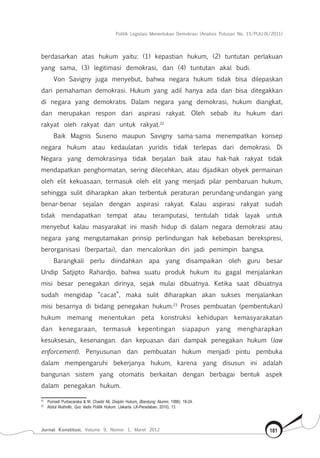 Politik Legislasi Menentukan Demokrasi (Analisis Putusan No. 15/PUU-IX/2011)
Jurnal Konstitusi, Volume 9, Nomor 1, Maret 2012 181
berdasarkan atas hukum yaitu: (1) kepastian hukum, (2) tuntutan perlakuan
yang sama, (3) legitimasi demokrasi, dan (4) tuntutan akal budi.
Von Savigny juga menyebut, bahwa negara hukum tidak bisa dilepaskan
dari pemahaman demokrasi. Hukum yang adil hanya ada dan bisa ditegakkan
di negara yang demokratis. Dalam negara yang demokrasi, hukum diangkat,
dan merupakan respon dari aspirasi rakyat. Oleh sebab itu hukum dari
rakyat oleh rakyat dan untuk rakyat.22
Baik Magnis Suseno maupun Savigny sama-sama menempatkan konsep
negara hukum atau kedaulatan yuridis tidak terlepas dari demokrasi. Di
Negara yang demokrasinya tidak berjalan baik atau hak-hak rakyat tidak
mendapatkan penghormatan, sering dilecehkan, atau dijadikan obyek permainan
oleh elit kekuasaan, termasuk oleh elit yang menjadi pilar pembaruan hukum,
sehingga sulit diharapkan akan terbentuk peraturan perundang-undangan yang
benar-benar sejalan dengan aspirasi rakyat. Kalau aspirasi rakyat sudah
tidak mendapatkan tempat atau teramputasi, tentulah tidak layak untuk
menyebut kalau masyarakat ini masih hidup di dalam negara demokrasi atau
negara yang mengutamakan prinsip perlindungan hak kebebasan berekspresi,
berorganisasi (berpartai), dan mencalonkan diri jadi pemimpin bangsa.
Barangkali perlu diindahkan apa yang disampaikan oleh guru besar
Undip Satjipto Rahardjo, bahwa suatu produk hukum itu  gagal menjalankan
misi besar penegakan dirinya, sejak mulai dibuatnya. Ketika saat dibuatnya
sudah mengidap “cacat”, maka sulit diharapkan akan sukses menjalankan
misi besarnya di bidang penegakan hukum.23
Proses pembuatan (pembentukan)
hukum memang menentukan peta konstruksi kehidupan kemasyarakatan
dan kenegaraan, termasuk kepentingan siapapun yang mengharapkan
kesuksesan, kesenangan. dan kepuasan dari dampak penegakan hukum (law
enforcement). Penyusunan dan pembuatan hukum menjadi pintu pembuka
dalam mempengaruhi bekerjanya hukum, karena yang disusun ini adalah
bangunan sistem yang otomatis berkaitan dengan berbagai bentuk aspek
dalam penegakan hukum.
22	
Purnadi Purbacaraka & M. Chaidir Ali, Disiplin Hukum, (Bandung: Alumni, 1986). 18-24.
23	
Abdul Mutholib, Quo Vadis Politik Hukum, (Jakarta: LK-Peradaban, 2010), 13.
 