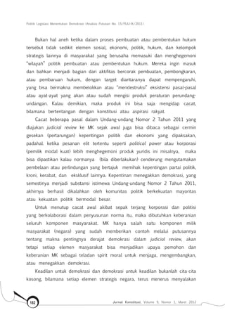 Politik Legislasi Menentukan Demokrasi (Analisis Putusan No. 15/PUU-IX/2011)
Jurnal Konstitusi, Volume 9, Nomor 1, Maret 2012182
Bukan hal aneh ketika dalam proses pembuatan atau pembentukan hukum
tersebut tidak sedikit elemen sosial, ekonomi, politik, hukum, dan kelompok
strategis lainnya di masyarakat yang berusaha memasuki dan menghegemoni
“wilayah” politik pembuatan atau pembentukan hukum. Mereka ingin masuk
dan bahkan menjadi bagian dari aktifitas bercorak pembuatan, pembongkaran,
atau pembaruan hukum, dengan target diantaranya dapat mempengaruhi,
yang bisa bermakna membelokkan atau “mendestruksi” eksistensi pasal-pasal
atau ayat-ayat yang akan atau sudah mengisi produk peraturan perundang-
undangan. Kalau demikian, maka produk ini bisa saja mengidap cacat,
bilamana bertentangan dengan konstitusi atau aspirasi rakyat.
Cacat beberapa pasal dalam Undang-undang Nomor 2 Tahun 2011 yang
diajukan judicial review ke MK sejak awal juga bisa dibaca sebagai cermin
gesekan (pertarungan) kepentingan politik dan ekonomi yang dipaksakan,
padahal. ketika pesanan elit tertentu seperti political power atau korporasi
(pemilik modal kuat) lebih menghegemoni produk yuridis ini misalnya,  maka 
bisa dipastikan kalau normanya  (bila diberlakukan) cenderung mengutamakan
pembelaan atau perlindungan yang bertajuk  memihak kepentingan partai politik,
kroni, kerabat, dan  eksklusif lainnya. Kepentinan menegakkan demokrasi, yang
semestinya menjadi substansi istimewa Undang-undang Nomor 2 Tahun 2011,
akhirnya berhasil dikalahkan oleh komunitas politik berkekuatan mayoritas
atau kekuatan politik bermodal besar.
Untuk menutup cacat awal akibat sepak terjang korporasi dan politisi
yang berkolaborasi dalam penyusunan norma itu, maka dibutuhkan keberanian
seluruh komponen masyarakat. MK hanya salah satu komponen milik
masyarakat (negara) yang sudah memberikan contoh melalui putusannya
tentang makna pentingnya derajat demokrasi dalam judicial review, akan
tetapi setiap elemen masyarakat bisa menjadikan upaya pemohon dan
keberanian MK sebagai teladan spirit moral untuk menjaga, mengembangkan,
atau menegakkan demokrasi.
Keadilan untuk demokrasi dan demokrasi untuk keadilan bukanlah cita-cita
kosong, bilamana setiap elemen strategis negara, terus menerus menyalakan
 