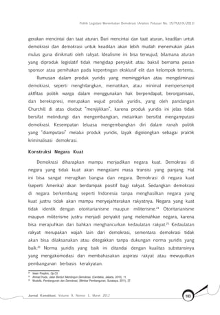 Politik Legislasi Menentukan Demokrasi (Analisis Putusan No. 15/PUU-IX/2011)
Jurnal Konstitusi, Volume 9, Nomor 1, Maret 2012 183
gerakan mencintai dan taat aturan. Dari mencintai dan taat aturan, keadilan untuk
demokrasi dan demokrasi untuk keadilan akan lebih mudah menemukan jalan
mulus guna dinikmati oleh rakyat. Idealisme ini bisa terwujud, bilamana aturan
yang diproduk legislatif tidak mengidap penyakit atau baksil bernama pesan
sponsor atau pemihakan pada kepentingan eksklusif elit dan kelompok tertentu.
Rumusan dalam produk yuridis yang meminggirkan atau mengeliminasi
demokrasi, seperti menghilangkan, mematikan, atau minimal mempersempit
aktfitas politik warga dalam menggunakan hak berpendapat, berorganisasi,
dan berekspresi, merupakan wujud produk yuridis, yang oleh pandangan
Churchill di atas disebut “menjijikkan”, karena produk yuridis ini jelas tidak
bersifat melindungi dan mengembangkan, melainkan bersifat mengamputasi
demokrasi. Kesempatan leluasa mengembangkan diri dalam ranah politik
yang “diamputasi” melalui produk yuridis, layak digolongkan sebagai praktik
kriminalisasi demokrasi.
Konstruksi Negara Kuat
Demokrasi diharapkan mampu menjadikan negara kuat. Demokrasi di
negara yang tidak kuat akan mengalami masa transisi yang panjang. Hal
ini bisa sangat merugikan bangsa dan negara. Demokrasi di negara kuat
(seperti Amerika) akan berdampak positif bagi rakyat. Sedangkan demokrasi
di negara berkembang seperti Indonesia tanpa menghasilkan negara yang
kuat justru tidak akan mampu menyejahterakan rakyatnya. Negara yang kuat
tidak identik dengan otoritarianisme maupun militerisme.24
Otoritarianisme
maupun militerisme justru menjadi penyakit yang melemahkan negara, karena
bisa merapuhkan dan bahkan menghancurkan kedaulatan rakyat.25
Kedaulatan
rakyat merupakan wajah lain dari demokrasi, sementara demokrasi tidak
akan bisa dilaksanakan atau ditegakkan tanpa dukungan norma yuridis yang
baik.26
Norma yuridis yang baik ini ditandai dengan kualitas substansinya
yang mengakomodasi dan membahasakan aspirasi rakyat atau mewujudkan
pembangunan berbasis kerakyatan.
24	
Irwan Prayitno, Op.Cit.
25	
Ahmad Huda, Jalan Berduri Membngun Demokrasi, (Cendekia, Jakarta, 2010), 11.
26	
Mustofa, Pembangunan dan Demokrasi, (Mimbar Pembangunan, Surabaya, 2011), 27.
 