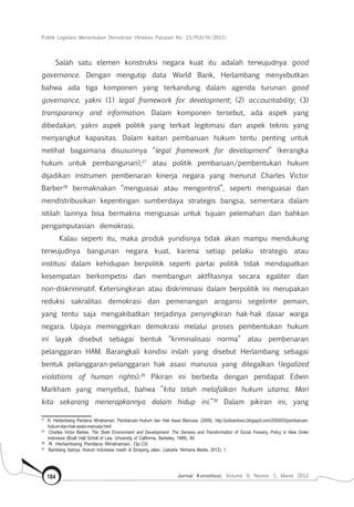 Politik Legislasi Menentukan Demokrasi (Analisis Putusan No. 15/PUU-IX/2011)
Jurnal Konstitusi, Volume 9, Nomor 1, Maret 2012184
Salah satu elemen konstruksi negara kuat itu adalah terwujudnya good
governance. Dengan mengutip data World Bank, Herlambang menyebutkan
bahwa ada tiga komponen yang terkandung dalam agenda turunan good
governance, yakni (1) legal framework for development; (2) accountability; (3)
transparancy and information. Dalam komponen tersebut, ada aspek yang
dibedakan, yakni aspek politik yang terkait legitimasi dan aspek teknis yang
menyangkut kapasitas. Dalam kaitan pembaruan hukum tentu penting untuk
melihat bagaimana disusunnya “legal framework for development” (kerangka
hukum untuk pembangunan),27
atau politik pembaruan/pembentukan hukum
dijadikan instrumen pembenaran kinerja negara yang menurut Charles Victor
Barber28
bermaknakan “menguasai atau mengontrol”, seperti menguasai dan
mendistribusikan kepentingan sumberdaya strategis bangsa, sementara dalam
istilah lainnya bisa bermakna menguasai untuk tujuan pelemahan dan bahkan
pengamputasian demokrasi.
Kalau seperti itu, maka produk yuridisnya tidak akan mampu mendukung
terwujudnya bangunan negara kuat, karena setiap pelaku strategis atau
institusi dalam kehidupan berpolitik seperti partai politik tidak mendapatkan
kesempatan berkompetisi dan membangun aktfitasnya secara egaliter dan
non-diskriminatif. Ketersingkiran atau diskriminasi dalam berpolitik ini merupakan
reduksi sakralitas demokrasi dan pemenangan arogansi segelintir pemain,
yang tentu saja mengakibatkan terjadinya penyingkiran hak-hak dasar warga
negara. Upaya meminggirkan demokrasi melalui proses pembentukan hukum
ini layak disebut sebagai bentuk “kriminalisasi norma” atau pembenaran
pelanggaran HAM. Barangkali kondisi inilah yang disebut Herlambang sebagai
bentuk pelanggaran-pelanggaran hak asasi manusia yang dilegalkan (legalized
violations of human rights).29
Pikiran ini berbeda dengan pendapat Edwin
Markham yang menyebut, bahwa ”kita telah melafalkan hukum utama. Mari
kita sekarang menerapkannya dalam hidup ini.”30
Dalam pikiran ini, yang
27	
R. Herlambang Perdana Wiratraman, Pembaruan Hukum dan Hak Asasi Manusia, (2009), http://jodisantoso.blogspot.com/2009/03/pembaruan-
hukum-dan-hak-asasi-manusia.html
28	
Charles Victor Barber, The State Environment and Development: The Genesis and Transformation of Social Forestry, Policy in New Order
Indonesia (Boalt Hall Scholl of Law, University of California, Barkeley, 1989), 80.
29	
R. Herlambang Perdana Wiratraman, Op.Cit.
30	
Bambang Satriya, Hukum Indonesia masih di Simpang Jalan, (Jakarta: Nirmana Media, 2012), 1.
 