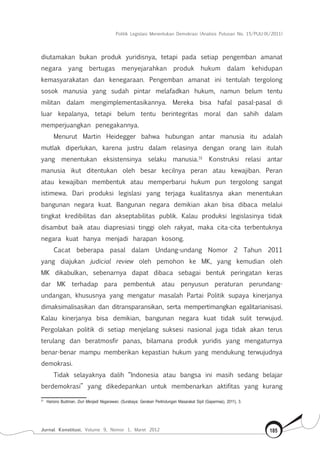 Politik Legislasi Menentukan Demokrasi (Analisis Putusan No. 15/PUU-IX/2011)
Jurnal Konstitusi, Volume 9, Nomor 1, Maret 2012 185
diutamakan bukan produk yuridisnya, tetapi pada setiap pengemban amanat
negara yang bertugas menyejarahkan produk hukum dalam kehidupan
kemasyarakatan dan kenegaraan. Pengemban amanat ini tentulah tergolong
sosok manusia yang sudah pintar melafadkan hukum, namun belum tentu
militan dalam mengimplementasikannya. Mereka bisa hafal pasal-pasal di
luar kepalanya, tetapi belum tentu berintegritas moral dan sahih dalam
memperjuangkan penegakannya.
Menurut Martin Heidegger bahwa hubungan antar manusia itu adalah
mutlak diperlukan, karena justru dalam relasinya dengan orang lain itulah
yang menentukan eksistensinya selaku manusia.31
Konstruksi relasi antar
manusia ikut ditentukan oleh besar kecilnya peran atau kewajiban. Peran
atau kewajiban membentuk atau memperbarui hukum pun tergolong sangat
istimewa. Dari produksi legislasi yang terjaga kualitasnya akan menentukan
bangunan negara kuat. Bangunan negara demikian akan bisa dibaca melalui
tingkat kredibilitas dan akseptabilitas publik. Kalau produksi legislasinya tidak
disambut baik atau diapresiasi tinggi oleh rakyat, maka cita-cita terbentuknya
negara kuat hanya menjadi harapan kosong.
Cacat beberapa pasal dalam Undang-undang Nomor 2 Tahun 2011
yang diajukan judicial review oleh pemohon ke MK, yang kemudian oleh
MK dikabulkan, sebenarnya dapat dibaca sebagai bentuk peringatan keras
dar MK terhadap para pembentuk atau penyusun peraturan perundang-
undangan, khususnya yang mengatur masalah Partai Politik supaya kinerjanya
dimaksimalisasikan dan ditransparansikan, serta mempertimangkan egalitarianisasi.
Kalau kinerjanya bisa demikian, bangunan negara kuat tidak sulit terwujud.
Pergolakan politik di setiap menjelang suksesi nasional juga tidak akan terus
terulang dan beratmosfir panas, bilamana produk yuridis yang mengaturnya
benar-benar mampu memberikan kepastian hukum yang mendukung terwujudnya
demokrasi.
Tidak selayaknya dalih “Indonesia atau bangsa ini masih sedang belajar
berdemokrasi” yang dikedepankan untuk membenarkan aktifitas yang kurang
31	
Hariono Budiman, Duri Menjadi Negarawan, (Surabaya: Gerakan Perlindungan Masarakat Sipil (Gapermas), 2011), 3.
 