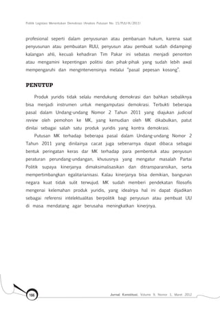 Politik Legislasi Menentukan Demokrasi (Analisis Putusan No. 15/PUU-IX/2011)
Jurnal Konstitusi, Volume 9, Nomor 1, Maret 2012186
profesional seperti dalam penyusunan atau pembaruan hukum, karena saat
penyusunan atau pembuatan RUU, penyusun atau pembuat sudah didampingi
kalangan ahli, kecuali kehadiran Tim Pakar ini sebatas menjadi penonton
atau mengamini kepentingan politisi dan pihak-pihak yang sudah lebih awal
mempengaruhi dan mengintervensinya melalui “pasal pepesan kosong”.
PENUTUP	
Produk yuridis tidak selalu mendukung demokrasi dan bahkan sebaliknya
bisa menjadi instrumen untuk mengamputasi demokrasi. Terbukti beberapa
pasal dalam Undang-undang Nomor 2 Tahun 2011 yang diajukan judicial
review oleh pemohon ke MK, yang kemudian oleh MK dikabulkan, patut
dinilai sebagai salah satu produk yuridis yang kontra demokrasi.
Putusan MK terhadap beberapa pasal dalam Undang-undang Nomor 2
Tahun 2011 yang dinilainya cacat juga sebenarnya dapat dibaca sebagai
bentuk peringatan keras dar MK terhadap para pembentuk atau penyusun
peraturan perundang-undangan, khususnya yang mengatur masalah Partai
Politik supaya kinerjanya dimaksimalisasikan dan ditransparansikan, serta
mempertimbangkan egalitarianisasi. Kalau kinerjanya bisa demikian, bangunan
negara kuat tidak sulit terwujud. MK sudah memberi pendekatan filosofis
mengenai kelemahan produk yuridis, yang idealnya hal ini dapat dijadikan
sebagai referensi intelektualitas berpolitik bagi penyusun atau pembuat UU
di masa mendatang agar berusaha meningkatkan kinerjnya.
 
