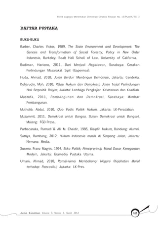 Politik Legislasi Menentukan Demokrasi (Analisis Putusan No. 15/PUU-IX/2011)
Jurnal Konstitusi, Volume 9, Nomor 1, Maret 2012 187
DAFTAR PUSTAKA
BUKU-BUKU
Barber, Charles Victor, 1989, The State Environment and Development: The
Genesis and Transformation of Social Forestry, Policy in New Order
Indonesia, Barkeley: Boalt Hall Scholl of Law, University of California.
Budiman, Hariono, 2011, Duri Menjadi Negarawan, Surabaya: Gerakan
Perlindungan Masarakat Sipil (Gapermas).
Huda, Ahmad, 2010, Jalan Berduri Membngun Demokrasi, Jakarta: Cendekia.
Koharudin, Moh. 2010, Relasi Hukum dan Demokrasi, Jalan Terjal Perlindungan
Hak Berpolitik Rakyat, Jakarta: Lembaga Pengkajian Kesetaraan dan Keadilan.
Mustofa, 2011, Pembangunan dan Demokrasi, Surabaya: Mimbar
Pembangunan.
Mutholib, Abdul, 2010, Quo Vadis Politik Hukum, Jakarta: LK-Peradaban.
Muzammil, 2011, Demokrasi untuk Bangsa, Bukan Demokrasi untuk Bangsat,
Malang: FGD-Press..
Purbacaraka, Purnadi & Ali. M. Chaidir, 1986, Disiplin Hukum, Bandung: Alumni.
Satriya, Bambang, 2012, Hukum Indonesia masih di Simpang Jalan, Jakarta:
Nirmana Media.
Suseno. Franz Magnis, 1994, Etika Politik; Prinsip-prinsip Moral Dasar Kenegaraan
Modern, Jakarta: Gramedia Pustaka Utama.
Umam, Ahmad, 2010, Ramai-ramai Membohongi Negara (Kejahatan Moral
terhadap Pancasila), Jakarta: LK-Pres.
 