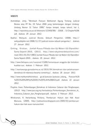 Politik Legislasi Menentukan Demokrasi (Analisis Putusan No. 15/PUU-IX/2011)
Jurnal Konstitusi, Volume 9, Nomor 1, Maret 2012188
WIBSITE
Asshiddiqie. Jimly, “Menelaah Putusan Mahkamah Agung Tentang Judicial
Review atas PP No. 19 Tahun 2000 yang bertentangan dengan Undang-
Undang Nomor 31 Tahun 1999,” (tanpa tempat, tanpa tahun), hal 1,
http://repository.usu.ac.id/bitstream/123456789/ 22026 /3/Chapter%20II.
pdf, diakses 29 Januari 2012.
Djakfar. Wahyudi, Judicial Review, Sebuah Pengantar, (2008), http://
wahyudidjafar.net/2008/11/27/judicial-review-sebuah-pengantar/. diakses
27 Januari 2012.
Ginting. Kristian, Jumlah-Kasus-Pilkada-dan-Uji-Materi-UU-Diprediksi-
Sama-Seperti-2010, (2011), http://www.rakyatmerdekaonline.com/
read/2011/01/03/13803/Jumlah-Kasus-Pilkada-dan-Uji-Materi-UU-Diprediksi-
Sama-Seperti-2010-, diakses 29 Januari 2012.
http://www.faktapos.com/nasional/13280/kemampuan-anggota-dpr-tentukan-
kualitas-uuv, diakses 1 Pebruari 2012.
http://wartawarga.gunadarma.ac.id/2010/04/demokrasi-dan-pelaksanaan-
demokrasi-di-indonesia-beserta-contohnya/, diakses 26 Januari 2012.
http://www.mahkamahkonstitusi. go.id/putusan/putusan_sidang_ Putusan%20
%2015%20%20PUU%202011%20TELAH%20BACA.pdf, diakses 22 Januari
2012.
Prayitno. Irwan, Perkembangan_Demokrasi di Indonesia Cabaran dan Pengharapan,
(2012) http://www.pas.org.my/kertaskerja/Perkembangan_Demokrasi_di_
Indonesia_Cabaran_dan_Pengharapan.pdf, diakses 2 Pebruari 2012.
Wiratraman, R. Herlambang Perdana, Pembaruan Hukum dan Hak Asasi
Manusia, (2009), http://jodisantoso.blogspot.com/2009/03/pembaruan-
hukum-dan-hak-asasi-manusia.html
 