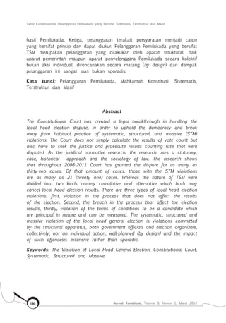 Tafsir Konstitusional Pelanggaran Pemilukada yang Bersifat Sistematis, Terstruktur dan Masif
Jurnal Konstitusi, Volume 9, Nomor 1, Maret 2012190
hasil Pemilukada, Ketiga, pelanggaran terakait persyaratan menjadi calon
yang bersifat prinsip dan dapat diukur. Pelanggaran Pemilukada yang bersifat
TSM merupakan pelanggaran yang dilakukan oleh aparat struktural, baik
aparat pemerintah maupun aparat penyelenggara Pemilukada secara kolektif
bukan aksi individual, direncanakan secara matang (by design) dan dampak
pelanggaran ini sangat luas bukan sporadis.
Kata kunci: Pelanggaran Pemilukada, Mahkamah Konstitusi, Sistematis,
Terstruktur dan Masif
Abstract
The Constitutional Court has created a legal breakthrough in handling the
local head election dispute, in order to uphold the democracy and break
away from habitual practice of systematic, structured, and massive (STM)
violations. The Court does not simply calculate the results of vote count but
also have to seek the justice and prosecute results counting rate that were
disputed. As the juridical normative research, the research uses a statutory,
case, historical approach and the sociology of law. The research shows
that throughout 2008-2011 Court has granted the dispute for as many as
thirty-two cases. Of that amount of cases, those with the STM violations
are as many as 21 (twenty one) cases. Whereas the nature of TSM were
divided into two kinds namely cumulative and alternative which both may
cancel local head election results. There are three types of local head election
violations, first, violation in the process that does not affect the results
of the election. Second, the breach in the process that affect the election
results, thirdly, violation of the terms of conditions to be a candidate which
are principal in nature and can be measured. The systematic, structured and
massive violation of the local head general election is violations committed
by the structural apparatus, both government officials and election organizers,
collectively; not an individual action, well-planned (by design) and the impact
of such offencesis extensive rather than sporadic.
Keywords: The Violation of Local Head General Election, Constitutional Court,
Systematic, Structured and Massive
 