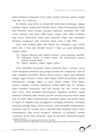 Mahkamah Konstitusi dan Kontrak Outsourcing
Jurnal Konstitusi, Volume 9, Nomor 1, Maret 2012 3
dalam kehidupan kenegaraan. Kurun waktu tersebut kemudian dikenal sebagai
awal dari “Era Reformasi”.
B.J. Habibie, yang ketika itu memperoleh pelimpahan kewenangan sebagai
pemimpin negara, mempercepat Pemilihan Umum. Majelis Permusyawaran Rakyat
hasil Pemilihan Umum tersebut kemudian melakukan perubahan UUD 1945
secara bertahap sejak tahun 1999 sampai dengan tahun 2002. Perubahan
yang secara fundamental terjadi pada perubahan ketiga yang menyangkut
kehidupan kenegaraan, yaitu perubahan dalam Pasal 1 UUD 1945.
Pasal yang terdapat dalam Bab Bentuk dan Kedaulatan, yang semula
terdiri atas 2 (dua) ayat, berubah menjadi 3 (tiga) ayat yang selengkapnya
sebagai berikut1
:
“(1)	 Negara Indonesia ialah Negara Kesatuan, yang berbentuk Republik”.
“(2)	 Kedaulatan berada di tangan rakyat dan dilaksanakan menurut
Undang-Undang Dasar”.
“(3)	 Negara Indonesia adalah negara hukum”.
Jimly Asshiddiqie menyatakan bahwa perubahan Pasal 1 tersebut secara
umum merupakan perubahan yang sangat prinsipel dan fundamental.2
Ayat (1)
tidak mengalami perubahan. Artinya, bahwa susunan negara yang berbentuk
sebagai negara kesatuan (unitary state) dengan bentuk pemerintahan republik
dipertahankan, sehingga negara ini lazim dikenal dengan istilah Negara
Kesatuan Republik Indonesia (selanjutnya disebut NKRI). Ayat (2), meskipun
dalam perspektif rumusannya tidak jauh beranjak dari dari rumusan yang
lama, namun dalam perspektif ketatanegaraan mengalami perubahan sangat
substansial. Dikatakan tidak beranjak jauh dari rumusan yang lama karena dalam
ayat (2) masih tetap mempertahankan kedaulatan rakyat, yang berarti bahwa
di negara ini rakyatlah yang sesungguhnya memegang kedaulatan, memegang
kekuasaan tertinggi negara. Namun demikian, dalam perspektif ketatanegaraan,
perubahan ayat (2) tersebut secara substantif telah mengubah pilihan sistem
ketatanegaraan yang semula menganut “supremacy of parliament” menjadi
“supremacy of law”. Dulu, kedaulatan rakyat itu diserahkan sepenuhnya kepada
1	
Indonesia, Undang-Undang Dasar Negara Republik Indonesia Tahun 1945, Pasal 1.
2	
Jimly Asshiddiqie, Komentar Atas Undang-Undang Dasar Negara Republik Indonesia Tahun 1945, Jakarta : Sinar Grafika, 2009, h.9.
 