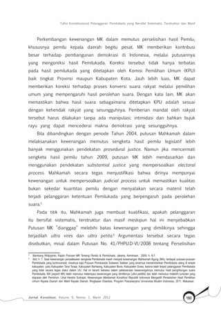Tafsir Konstitusional Pelanggaran Pemilukada yang Bersifat Sistematis, Terstruktur dan Masif
Jurnal Konstitusi, Volume 9, Nomor 1, Maret 2012 193
Perkembangan kewenangan MK dalam memutus perselisihan hasil Pemilu,
khususnya pemilu kepala daerah begitu pesat. MK memberikan kontribusi
besar terhadap pembangunan demokrasi di Indonesia, melalui putusannya
yang mengoreksi hasil Pemilukada. Koreksi tersebut tidak hanya terbatas
pada hasil pemilukada yang ditetapkan oleh Komisi Pemilihan Umum (KPU)
baik tingkat Provinsi maupun Kabupaten Kota. Jauh lebih luas, MK dapat
memberikan koreksi terhadap proses konversi suara rakyat melalui pemilihan
umum yang mempengaruhi hasil perolehan suara. Dengan kata lain, MK akan
memastikan bahwa hasil suara sebagaimana ditetapkan KPU adalah sesuai
dengan kehendak rakyat yang sesungguhnya. Pemberian mandat oleh rakyat
tersebut harus dilakukan tanpa ada manipulasi, intimidasi dan bahkan bujuk
rayu yang dapat mencederai makna demokrasi yang sesungguhnya.
Bila dibandingkan dengan periode Tahun 2004, putusan Mahkamah dalam
melaksanakan kewenangan memutus sengketa hasil pemilu legislatif lebih
banyak menggunakan pendekatan prosedural justice. Namun jika mencermati
sengketa hasil pemilu tahun 2009, putusan MK lebih mendasarkan dan
menggunakan pendekatan substantial justice yang mempersoalkan electoral
process. Mahkamah secara tegas menjustifikasi bahwa dirinya mempunyai
kewenangan untuk mempersoalkan judicial process untuk memastikan kualitas
bukan sekedar kuantitas pemilu dengan menyatakan secara materiil telah
terjadi pelanggaran ketentuan Pemilukada yang berpengaruh pada perolehan
suara.5
Pada titik itu, Mahkamah juga membuat kualifikasi, apakah pelanggaran
itu bersifat sistematis, terstruktur dan masif meskipun hal ini menyebabkan
Putusan MK ”dianggap” melebihi batas kewenangan yang dimilikinya sehingga
terjadilah ultra vires dan ultra petita.6
Argumentasi tersebut secara tegas
disebutkan, misal dalam Putusan No. 41/PHPU.D-VI/2008 tentang Perselisihan
5	
Bambang Widjojanto, Kajian Putusan MK Tentang Pemilu & Pemilukada, Jakarta, Kemitraan, 2009, h. 6-7.
6	
Ibid, h. 7. Saat kewenangan penyelesaian sengketa Pemilukada masih menjadi kewenangan Mahkamah Agung (MA), terdapat putusan-putusan
Pemilukada yang kontroversial, misalnya saja Putusan Pemilukada Sulawesi Selatan yang amarnya memerintahkan Pemilukada ulang di empat
kabupaten, yaitu Kabupaten Tana Toraja, Kabupaten Bantaeng, Kabupaten Bone, Kabupaten Gowa, karena telah terjadi pelanggaran Pemilukada
yang tidak secara tegas diatur dalam UU. Hal ini berarti bahawa dalam pelaksanaan kewenangannya memutus hasil penghitungan suara
Pemilukada, MA (seperti MK) telah memutus melampaui kewenangan yang dimilikinya (ultra petitita) dan telah memutus melebihi tuntutan yang
diajukan oleh Pemohon. Lihat Hendra Sudrajat, Kewenangan Mahkamah Konstitusi Republik Indonesia Mengadili Perselisihan Hasil Pemilihan
Umum Kepala Daerah dan Wakil Kepala Daerah, Ringkasan Disertasi, Program Pascasarjana Universitas Muslim Indonesia, 2011, Makassar.
 