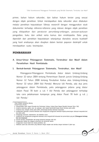 Tafsir Konstitusional Pelanggaran Pemilukada yang Bersifat Sistematis, Terstruktur dan Masif
Jurnal Konstitusi, Volume 9, Nomor 1, Maret 2012 195
primer, bahan hukum sekunder, dan bahan hukum tersier yang sesuai
dengan objek penelitian. Untuk mendapatkan data sekunder akan dilakukan
melalui penelitian kepustakaan (library research) dengan menggunakan studi
dokumenter terhadap referensi-referensi yang relevan dengan objek penelitian
yang didapatkan dari peraturan perundang-undangan, putusan-putusan
pengadilan, buku dan artikel serta kamus dan ensiklopedia. Data yang
diperoleh dari penelitian kepustakaan selanjutnya dianalisis secara kualitatif
yang hasil analisanya akan disajikan dalam bentuk paparan deskriptif untuk
mendapatkan suatu kesimpulan.
PEMBAHASAN
A. Unsur-Unsur Pelanggaran Sistematis, Terstruktur dan Masif dalam
Perselisihan Hasil Pemilukada
1.	 Bentuk-bentuk Pelanggaran Sistematis, Terstruktur, dan Masif
Pelanggaran-Pelanggaran Pemilukada diatur dalam Undang-Undang
Nomor 32 tahun 2004 tentang Pemerintaan Daerah juncto Undang-Undang
Nomor 12 Tahun 2008 tentang Perubahan Kedua atas Undang-Undang
Nomor 32 tahun 2004 (UU Pemda). Menurut UU Pemda, ada dua jenis
pelanggaran dalam Pemilukada, yaitu pelanggaran pidana yang diatur
dalam Pasal 78 butir a s.d. f UU Pemda dan pelanggaran terhadap
tata cara pelaksanaan kampanye yang diatur Pasal 78 butir g s.d. j
UU Pemda.7
7	
Pasal 78Dalam kampanye dilarang:
(Tindak Pindana Pemilu)
a.	
mempersoalkan dasar negara Pancasila dan Pembukaan Undang- Undang Dasar Negara Republik Indonesia Tahun 1945;
b.	
menghina seseorang, agama, suku, ras, golongan, calon kepala daerah/wakil kepala daerah dan/atau partai politik;
c.	
menghasut atau mengadu domba partai politik, perseorangan,dan/atau kelompok masyarakat;
d.	
menggunakan kekerasan, ancaman kekerasan atau menganjurkan penggunaan kekerasan kepada perseorangan, kelompok masyarakat dan/
atau partai politik;
e.	
mengganggu keamanan, ketenteraman, dan ketertiban umum;
f.	
mengancam dan menganjurkan penggunaan kekerasan untuk mengambil alih kekuasaan dari pemerintahan yang sah; (Pelanggaran terhadap
tata cara kampanye)
g.	
merusak dan/atau menghilangkan alat peraga kampanye pasangan calon lain;
h.	
menggunakan fasilitas dan anggaran pemerintah dan pemerintah daerah;
i.	
menggunakan tempat ibadah dan tempat pendidikan; dan
j.	
melakukan pawai atau arak-arakan yang dilakukan dengan berjalan kaki dan/atau dengan kendaraan di jalan raya.
 