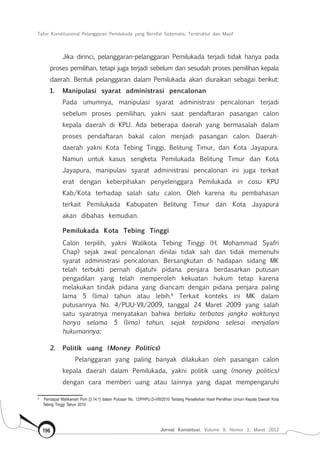 Tafsir Konstitusional Pelanggaran Pemilukada yang Bersifat Sistematis, Terstruktur dan Masif
Jurnal Konstitusi, Volume 9, Nomor 1, Maret 2012196
Jika dirinci, pelanggaran-pelanggaran Pemilukada terjadi tidak hanya pada
proses pemilihan, tetapi juga terjadi sebelum dan sesudah proses pemilihan kepala
daerah. Bentuk pelanggaran dalam Pemilukada akan diuraikan sebagai berikut:
1.	 Manipulasi syarat administrasi pencalonan
Pada umumnya, manipulasi syarat administrasi pencalonan terjadi
sebelum proses pemilihan, yakni saat pendaftaran pasangan calon
kepala daerah di KPU. Ada beberapa daerah yang bermasalah dalam
proses pendaftaran bakal calon menjadi pasangan calon. Daerah-
daerah yakni Kota Tebing Tinggi, Belitung Timur, dan Kota Jayapura.
Namun untuk kasus sengketa Pemilukada Belitung Timur dan Kota
Jayapura, manipulasi syarat administrasi pencalonan ini juga terkait
erat dengan keberpihakan penyelenggara Pemilukada in casu KPU
Kab/Kota terhadap salah satu calon. Oleh karena itu pembahasan
terkait Pemilukada Kabupaten Belitung Timur dan Kota Jayapura
akan dibahas kemudian.
Pemilukada Kota Tebing Tinggi
Calon terpilih, yakni Walikota Tebing Tinggi (H. Mohammad Syafri
Chap) sejak awal pencalonan dinilai tidak sah dan tidak memenuhi
syarat administrasi pencalonan. Bersangkutan di hadapan sidang MK
telah terbukti pernah dijatuhi pidana penjara berdasarkan putusan
pengadilan yang telah memperoleh kekuatan hukum tetap karena
melakukan tindak pidana yang diancam dengan pidana penjara paling
lama 5 (lima) tahun atau lebih.8
Terkait konteks ini MK dalam
putusannya No. 4/PUU-VII/2009, tanggal 24 Maret 2009 yang salah
satu syaratnya menyatakan bahwa berlaku terbatas jangka waktunya
hanya selama 5 (lima) tahun, sejak terpidana selesai menjalani
hukumannya;
2.	 Politik uang (Money Politics)
Pelanggaran yang paling banyak dilakukan oleh pasangan calon
kepala daerah dalam Pemilukada, yakni politik uang (money politics)
dengan cara memberi uang atau lainnya yang dapat mempengaruhi
8	
Pendapat Mahkamah Poin [3.14.1] dalam Putusan No. 12/PHPU.D-VIII/2010 Tentang Perselisihan Hasil Pemilihan Umum Kepala Daerah Kota
Tebing Tinggi Tahun 2010
 