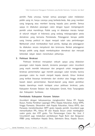 Tafsir Konstitusional Pelanggaran Pemilukada yang Bersifat Sistematis, Terstruktur dan Masif
Jurnal Konstitusi, Volume 9, Nomor 1, Maret 2012 197
pemilih. Pada umunya, hampir semua pasangan calon melakukan
politik uang ini, hanya caranya yang berbeda-beda. Ada yang memberi
uang langsung atau memberi barang kepada para pemilih. Semua
upaya ini dilakukan pasangan calon dengan tujuan mempengaruhi
pemilih untuk memilihnya. Politik uang ini dilakukan merata hampir
di seluruh wilayah di Indonesia yang sedang melangsungkan pesta
demokrasi yang bernama Pemilukada. Pelanggaran berupa politik
uang (money politics) ini dapat menjadi salah satu pertimbangan
Mahkamah untuk membatalkan hasil pemilu. Apalagi jika pelanggaran
itu dilakukan secara menyeluruh dan terencana. Bentuk pelanggaran
berupa politik uang dapat membahayakan demokrasi dan merusak
kehendak rakyat dalam menentukan pilihannya.
3.	 Politisasi Birokrasi
Politisasi birokrasi merupakan sebuah upaya yang dilakukan
pasangan calon kepala daerah, terutama pasangan calon incumbent
yang masih memiliki kekuasaan dan pengaruh untuk menggerakan
birokrasi pemerintahan agar memilih pasangan calon tersebu karena
pasangan calon itu masih menjadi kepala daerah. Unsur birokrat
yang terlibat biasanya tersitematis dari struktur atas hingga struktur
bawah dalam pemerintahan. Daerah-daerah yang dalam pemilihan
kepala daerahnya masih terdapat unsur politisasi birokrasi, yaitu
Kabupaten Konawe Selatan dan Kabupaten Gresik, Kota Tanjungbalai
dan Kabupaten Sumbawa.
Pemilukada Kabupaten Konawe Selatan
Incumbent dengan kekuasaannya mengkoordinir Ketua RT, Kepala
Dusun, Panitia Pemilihan Lapangan (PPL), Kepala Kelurahan, Ketua KPPS,
hingga Panwaslu. Dikoordinir oleh Kepala Kelurahan, Ketua KPPS, dan
Panwaslu mendistribusikan SPPT gratis kepada pemilih. Incumbent juga
memanfaatkan PPL, Ketua RT dan Kepala Dusun untuk membagikan
raskin gratis dan KTP gratis. Tim Pemenangan Calon No. Urut 2
(incumbent) juga melakukan pembebasan Pajak Bumi dan Bangunan
(PBB) yang melibatkan Kepala Desa, Sekretaris Desa, Kepala Dusun,
 