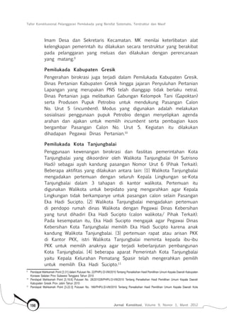 Tafsir Konstitusional Pelanggaran Pemilukada yang Bersifat Sistematis, Terstruktur dan Masif
Jurnal Konstitusi, Volume 9, Nomor 1, Maret 2012198
Imam Desa dan Sekretaris Kecamatan. MK menilai keterlibatan alat
kelengkapan pemerintah itu dilakukan secara terstruktur yang berakibat
pada pelanggaran yang meluas dan dilakukan dengan perencanaan
yang matang.9
Pemilukada Kabupaten Gresik
Pengerahan birokrasi juga terjadi dalam Pemilukada Kabupaten Gresik.
Dinas Pertanian Kabupaten Gresik hingga jajaran Penyuluhan Pertanian
Lapangan yang merupakan PNS telah dianggap tidak berlaku netral.
Dinas Pertanian juga melibatkan Gabungan Kelompok Tani (Gapoktan)
serta Produsen Pupuk Petrobio untuk mendukung Pasangan Calon
No. Urut 5 (incumbent). Modus yang digunakan adalah melakukan
sosialisasi penggunaan pupuk Petrobio dengan menyelipkan agenda
arahan dan ajakan untuk memilih incumbent serta pembagian kaos
bergambar Pasangan Calon No. Urut 5. Kegiatan itu dilakukan
dihadapan Pegawai Dinas Pertanian.10
Pemilukada Kota Tanjungbalai
Penggunaan kewenangan birokrasi dan fasilitas pemerintahan Kota
Tanjungbalai yang dikoordinir oleh Walikota Tanjungbalai (H Sutrisno
Hadi) sebagai ayah kandung pasangan Nomor Urut 6 (Pihak Terkait).
Beberapa aktifitas yang dilakukan antara lain: [1] Walikota Tanjungbalai
mengadakan pertemuan dengan seluruh Kepala Lingkungan se-Kota
Tanjungbalai dalam 3 tahapan di kantor walikota. Pertemuan itu
digunakan Walikota untuk berpidato yang mengarahkan agar Kepala
Lingkungan tidak berkampanye untuk pasangan calon selain Pasangan
Eka Hadi Sucipto. [2] Walikota Tanjungbalai mengadakan pertemuan
di pendopo rumah dinas Walikota dengan Pegawai Dinas Kebersihan
yang turut dihadiri Eka Hadi Sucipto (calon walikota/ Pihak Terkait).
Pada kesempatan itu, Eka Hadi Sucipto mengajak agar Pegawai Dinas
Kebersihan Kota Tanjungbalai memilih Eka Hadi Sucipto karena anak
kandung Walikota Tanjungbalai. [3] pertemuan rapat atau arisan PKK
di Kantor PKK, istri Walikota Tanjungbalai meminta kepada ibu-ibu
PKK untuk memilih anaknya agar terjadi keberlanjutan pembangunan
Kota Tanjungbalai. [4] beberapa aparat Pemerintah Kota Tanjungbalai
yaitu Kepala Kelurahan Pematang Spasir telah mengerahkan pemilih
untuk memilih Eka Hadi Sucipto.11
9	
Pendapat Mahkamah Point [3.31] dalam Putusan No. 22/PHPU.D-VIII/2010 Tentang Perselisihan Hasil Pemilihan Umum Kepala Daerah Kabupaten
Konawe Selatan Prov Sulawesi Tenggara Tahun 2010
10	
Pendapat Mahkamah Point [3.19.6] Putusan No. 28/201028/PHPU.D-VIII/2010 Tentang Perselisihan Hasil Pemilihan Umum Kepala Daerah
Kabupaten Gresik Prov Jatim Tahun 2010
11	
Pendapat Mahkamah Point [3.22.3] Putusan No. 166/PHPU.D-VIII/2010 Tentang Perselisihan Hasil Pemilihan Umum Kepala Daerah Kota
 