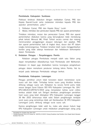 Tafsir Konstitusional Pelanggaran Pemilukada yang Bersifat Sistematis, Terstruktur dan Masif
Jurnal Konstitusi, Volume 9, Nomor 1, Maret 2012 199
Pemilukada Kabupaten Sumbawa
Politisasi birokrasi dilakukan dengan melibatkan Camat, PNS dan
Kepala Daerah/Lurah serta melakukan intimidasi kepada PNS dan
aparatur pemerintahan, yaitu:12
1.	 Pelibatan Camat, PNS dan Kepala Desa/ Lurah.
2.	 Mutasi, intimidasi dan pemecatan kepada PNS dan aparat pemerintahan
Tindakan intimidasi, mutasi dan pemecatan Camat, PNS dan aparat
pemerintahan dilakukan karena yang bersangkutan tidak mendukung
pihak terkait. Menurut MK, Pihak Terkait secara cermat dan matang
merencanakan penggalangan ataupun dukungan dari pejabat, PNS
dan aparat pemerintahan baik di tingkat desa, dusun dan RT dalam
rangka kemenangannya. Tindakan tersebut telah nyata menggambarkan
kondisi yang tidak adanya kesetaraan dan kebebasan berkompetisi
dalam Pemilukada.
4.	 Kelalaian Petugas - Penyelenggara Pemilu
Kelalaian petugas Pemilukada menjadi salah satu faktor yang
dapat menyebabkan dibatalkannya hasil Pemilukada oleh Mahkamah.
Kelalaian ini dapat juga disebabkan karena kurangnya pengetahuan
petugas dalam memahami peraturan tentang teknis Pemilu. Hal itu
terjadi pada beberapa Pemilukada sebagai berikut.
Pemilukada Kabupaten Lamongan
Petugas pemilihan umum tidak konsisten dalam menentukan surat
suara sah dan tidak. Terhadap kertas suara yang dicoblos tembus
dihitung sebagai suara sah. Kebijakan itu secara formil justru tidak
sesuai dengan Surat Edaran (SE) KPU Kabupaten Lamongan No. 164/
KPU-LMG.014.329744/V/2010 yang menyatakan bahwa surat coblos
tembus adalah tidak sah. Dengan demikian, penghitungan perolehan
hasil suara yang telah ditetapkan KPU Kabupaten Lamongan tanggal
30 Mei 2010 seharusnya tidak valid. Dalam penghitungan terdapat
surat suara yang semestinya tidak sah (berdasarkan SE KPU Kabupaten
Lamongan) justru dihitung sebagai surat suara sah.
Karena penghitungan tidak valid itu, maka ada alasan hukum bagi
KPU Kabupaten Lamongan untuk melakukan penghitungan ulang yang
Tanjungbalai Prov Sumatera Utara Tahun 2010
12	
Pendapat Mahkamah Point [3.21] Putusan No. 158/PHPU.D-VIII/2010 Tentang Perselisihan Hasil Pemilihan Umum Kepala Daerah Kabupaten
Sumbawa Tahun 2010
 