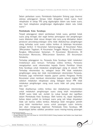 Tafsir Konstitusional Pelanggaran Pemilukada yang Bersifat Sistematis, Terstruktur dan Masif
Jurnal Konstitusi, Volume 9, Nomor 1, Maret 2012 201
Selain perbedaan suara, Pemilukada Kabupaten Sintang juga diwarnai
adanya pelanggaran berupa tidak disegelnya kotak suara, hasil
rekapitulasi di setiap TPS yang digabungkan dalam satu kotak suara,
dan hasil rekapitulasi penghitungan digabungkan dalam satu kotak
suara.15
Pemilukada Kota Surabaya
Terjadi pelanggaran dalam pembukaan kotak suara, gembok kotak
suara yang tersegel, dan segel berkas pemungutan dan penghitungan
suara dilakukan tidak sesuai dengan tata cara yang ditetapkan dalam
peraturan perundang-undangan serta tidak dilakukannya penghitungan
ulang terhadap surat suara coblos tembus di beberapa kecamatan
sebagai berikut: 1) Kecamatan Sukomanunggal, 2) Kecamatan Pakal,
3)Kecamatan Tegalsari, 4) Kecamatan Tenggilis Mejoyo, 5) Kecamatan
Rungkut, 6)Kecamatan Semampir, 7) Kecamatan Wonokromo, 8)
Kecamatan Wonocolo, 9)Kecamatan Sawahan, 10) Kecamatan
Simokerto,
Terhadap pelanggaran itu, Panwaslu Kota Surabaya telah melakukan
tindaklanjut atas temuan. Terhadap coblos tembus, Panwaslu
mengeluarkan surat rekomendasi kepada Komisi Pemilihan Umum
Kota Surabaya untuk melakukan penghitungan ulang di seluruh TPS.
Terhadap rekomendasi itu, sebagian besar PPK tidak melakukan
penghitungan ulang dan tidak menindaklanjuti rekomendasi Panwaslu.
Panwaslu juga memerintah kepada jajaran panitia Pengawas Pemilu
Kecamatan untuk membuat rekomendasi kepada seluruh tingkat PPK
sebelum melakukan rekapitulasi ulang. Sebagian besar PPK tidak
melakukan penghitungan ulang surat suara tidak sah yang dimulai
dari nol.16
Tidak disahkannya coblos tembus dan diabaikannya rekomendasi
untuk melakukan penghitungan suara ulang telah menyebabkan
39.307 suara tidak sah. Jumlah itu cukup banyak dan signifikan
dalam Pemilukada Kota Surabaya. Oleh karena itu, dapat dipastikan
bahwa dalam jumlah itu terdapat suara yang sah tetapi dinyatakan
tidak sah karena coblos tembus. Akibatnya telah merugikan pemilih
yang telah memberikan suara untuk pasangan calon tertentu
dan akan mengurangi legitimasi Pemilukada Kota Surabaya. MK
berpendapat bahwa validitas perolehan suara masing-masing pasangan
15	
Ibid, Pendapat Mahkamah Point [3.19]
16	
Pendapat Mahkamah Point [3.24.12.6] Putusan No. 31/201031/PHPU.D-VIII/2010 Tentang Perselisihan Hasil Pemilihan Umum Kepala Daerah
Kota Surabaya Tahun 2010
 