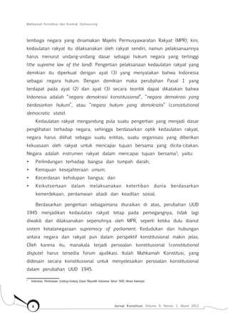 Mahkamah Konstitusi dan Kontrak Outsourcing
Jurnal Konstitusi, Volume 9, Nomor 1, Maret 20124
lembaga negara yang dinamakan Majelis Permusyawaratan Rakyat (MPR); kini,
kedaulatan rakyat itu dilaksanakan oleh rakyat sendiri, namun pelaksanaannya
harus menurut undang-undang dasar sebagai hukum negara yang tertinggi
(the supreme law of the land). Pengertian pelaksanaan kedaulatan rakyat yang
demikian itu diperkuat dengan ayat (3) yang menyatakan bahwa Indonesia
sebagai negara hukum. Dengan demikian maka perubahan Pasal 1 yang
terdapat pada ayat (2) dan ayat (3) secara teoritik dapat dikatakan bahwa
Indonesia adalah “negara demokrasi konstitusional”, “negara demokrasi yang
berdasarkan hukum”, atau “negara hukum yang demokratis” (constitutional
democratic state).
Kedaulatan rakyat mengandung pula suatu pengertian yang menjadi dasar
penglihatan terhadap negara, sehingga berdasarkan optik kedaulatan rakyat,
negara harus dilihat sebagai suatu entitas, suatu organisasi yang diberikan
kekuasaan oleh rakyat untuk mencapai tujuan bersama yang dicita-citakan.
Negara adalah instrumen rakyat dalam mencapai tujuan bersama3
, yaitu:
•	 Perlindungan terhadap bangsa dan tumpah darah;
•	 Kemajuan kesejahteraan umum;
•	 Kecerdasan kehidupan bangsa; dan
•	 Keikutsertaan dalam melaksanakan ketertiban dunia berdasarkan
kemerdekaan, perdamaian abadi dan keadilan sosial.
Berdasarkan pengertian sebagaimana diuraikan di atas, perubahan UUD
1945 menjadikan kedaulatan rakyat tetap pada pemegangnya, tidak lagi
diwakili dan dilaksanakan sepenuhnya oleh MPR, seperti ketika dulu dianut
sistem ketatanegaraan supremacy of parliament. Kedudukan dan hubungan
antara negara dan rakyat pun dalam perspektif konstitusional makin jelas.
Oleh karena itu, manakala terjadi persoalan konstitusional (constitutional
dispute) harus tersedia forum ajudikasi. Itulah Mahkamah Konstitusi, yang
didesain secara konstitusional untuk menyelesaikan persoalan konstitusional
dalam perubahan UUD 1945.
3	
Indonesia, Pembukaan Undang-Undang Dasar Republik Indoneisa Tahun 1945, Alinea Keempat.
 