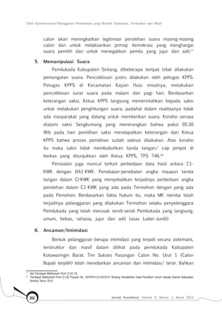 Tafsir Konstitusional Pelanggaran Pemilukada yang Bersifat Sistematis, Terstruktur dan Masif
Jurnal Konstitusi, Volume 9, Nomor 1, Maret 2012202
calon akan meningkatkan legitimasi perolehan suara masing-masing
calon dan untuk melaksankan prinsip demokrasi yang menghargai
suara pemilih dan untuk menegakkan pemilu yang jujur dan adil.17
5.	 Memanipulasi Suara
Pemilukada Kabupaten Sintang, dibeberapa tempat tidak dilakukan
pemungutan suara. Pencoblosan justru dilakukan oleh petugas KPPS.
Petugas KPPS di Kecamatan Kayan Hulu misalnya, melakukan
pencoblosan surat suara pada malam dan pagi hari. Berdasarkan
keterangan saksi, Ketua KPPS langsung memerintahkan kepada saksi
untuk melakukan penghitungan suara, padahal dalam realitasnya tidak
ada masyarakat yang datang untuk memberikan suara. Kondisi serupa
dialami saksi Sengkumang yang menerangkan bahwa pukul 05.30
Wib pada hari pemilihan saksi mendapatkan keterangan dari Ketua
KPPS bahwa proses pemilihan sudah selesai dilakukan. Atas kondisi
itu maka saksi tidak membubuhkan tanda tangan/ cap jempol di
berkas yang ditunjukkan oleh Ketua KPPS, TPS 746.18
Persoalan juga muncul terkait perbedaan data hasil antara C1-
KWK dengan DA1-KWK. Penebalan-penebalan angka maupun tanda
tangan dalam CI-KWK yang menyebabkan terjadinya perbedaan angka
perolehan dalam C1-KWK yang ada pada Termohon dengan yang ada
pada Pemohon. Berdasarkan fakta hukum itu, maka MK menilai telah
terjadinya pelanggaran yang dilakukan Termohon selaku penyelenggara
Pemilukada yang telah merusak sendi-sendi Pemilukada yang langsung,
umum, bebas, rahasia, jujur dan adil (asas Luber-Jurdil)
6.	 Ancaman/Intimidasi
Bentuk pelanggaran berupa intimidasi yang terjadi secara sistematis,
terstruktur dan masif dalam dilihat pada pemilukada Kabupaten
Kotawaringin Barat. Tim Sukses Pasangan Calon No. Urut 1 (Calon
Bupati terpilih) telah menebarkan ancaman dan intimidasi/ teror. Bahkan
17	
Ibid.,Pendapat Mahkamah Point [3.24.13]
18	
Pendapat Mahkamah Point [3.18] Putusan No. 25/PHPU.D-VIII/2010 Tentang Perselisihan Hasil Pemilihan Umum Kepala Daerah Kabupaten
Sintang Tahun 2010
 