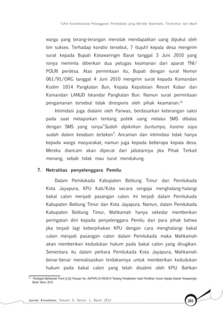Tafsir Konstitusional Pelanggaran Pemilukada yang Bersifat Sistematis, Terstruktur dan Masif
Jurnal Konstitusi, Volume 9, Nomor 1, Maret 2012 203
warga yang terang-terangan menolak mendapatkan uang dipukul oleh
tim sukses. Terhadap kondisi tersebut, 7 (tujuh) kepala desa mengirim
surat kepada Bupati Kotawaringin Barat tanggal 3 Juni 2010 yang
isinya meminta diberikan dua petugas keamanan dari aparat TNI/
POLRI perdesa. Atas permintaan itu, Bupati dengan surat Nomor
061/91/ORG tanggal 4 Juni 2010 mengirim surat kepada Komandan
Kodim 1014 Pangkalan Bun, Kepala Kepolisian Resort Kobar dan
Komandan LANUD Iskandar Pangkalan Bun. Namun surat permintaan
pengamanan tersebut tidak direspons oleh pihak keamanan.19
Intimidasi juga dialami oleh Panwas, berdasarkan keterangan saksi
pada saat melaporkan tentang politik uang melalui SMS dibalas
dengan SMS yang isinya”Sudah dipikirkan buntutnya, karena saya
sudah dalam keadaan tertekan”. Ancaman dan intimidasi tidak hanya
kepada warga masyarakat, namun juga kepada beberapa kepala desa.
Mereka diancam akan dipecat dari jabatannya jika Pihak Terkait
menang, sebab tidak mau turut mendukung.
7.	 Netralitas penyelenggara Pemilu
Dalam Pemilukada Kabupaten Belitung Timur dan Pemilukada
Kota Jayapura, KPU Kab/Kota secara sengaja menghalang-halangi
bakal calon menjadi pasangan calon. Ini terjadi dalam Pemilukada
Kabupaten Belitung Timur dan Kota Jayapura. Namun, dalam Pemilukada
Kabupaten Belitung Timur, Mahkamah hanya sekedar memberikan
peringatan dini kepada penyelenggara Pemilu dan para pihak bahwa
jika terjadi lagi keberpihakan KPU dengan cara menghalangi bakal
calon menjadi pasangan calon dalam Pemilukada maka Mahkamah
akan memberikan kedudukan hukum pada bakal calon yang dirugikan.
Sementara itu dalam perkara Pemilukada Kota Jayapura, Mahkamah
benar-benar merealisasikan tindakannya untuk memberikan kedudukan
hukum pada bakal calon yang telah dizalimi oleh KPU. Bahkan
19	
Pendapat Mahkamah Point [3.24] Putusan No. 45/PHPU.D-VIII/2010 Tentang Perselisihan Hasil Pemilihan Umum Kepala Daerah Kotawaringin
Barat Tahun 2010
 