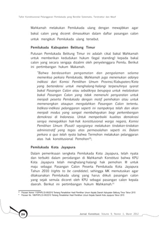 Tafsir Konstitusional Pelanggaran Pemilukada yang Bersifat Sistematis, Terstruktur dan Masif
Jurnal Konstitusi, Volume 9, Nomor 1, Maret 2012204
Mahkamah melakukan Pemilukada ulang dengan mewajibkan agar
bakal calon yang dicoret dimasukkan dalam daftar pasangan calon
untuk mengikuti Pemilukada ulang tersebut.
Pemilukada Kabupaten Belitung Timur
Putusan Pemilukada Belitung Timur ini adalah cikal bakal Mahkamah
untuk memberikan kedudukan hukum (legal standing) kepada bakal
calon yang secara sengaja dizalimi oleh penyelenggara Pemilu. Berikut
ini pertimbangan hukum Makamah.
“Bahwa berdasarkan pengamatan dan pengalaman selama
memeriksa perkara Pemilukada, Mahkamah juga menemukan adanya
indikasi dari Komisi Pemilihan Umum Provinsi/Kabupaten/Kota
yang bertendensi untuk menghalang-halangi terpenuhinya syarat
bakal Pasangan Calon atau sebaliknya berupaya untuk meloloskan
bakal Pasangan Calon yang tidak memenuhi persyaratan untuk
menjadi peserta Pemilukada dengan motif pemihakan atau untuk
memenangkan ataupun mengalahkan Pasangan Calon tertentu.
Indikasi-indikasi pelanggaran seperti ini nampaknya telah dan akan
menjadi modus yang sangat membahayakan bagi perkembangan
demokrasi di Indonesia. Untuk memperbaiki kualitas demokrasi
seraya menegakkan hak-hak konstitusional warga negara, Komisi
Pemilihan Umum (Pusat) seyogianya melakukan tindakan-tindakan
administratif yang tegas atas permasalahan seperti ini. Dalam
perkara a quo telah nyata bahwa Termohon melakukan pelanggaran
atas hak konstitusional Pemohon20
;
Pemilukada Kota Jayapura
Dalam pemeriksaan sengketa Pemilukada Kota Jayapura, telah nyata
dan terbukti dalam persidangan di Mahkamah Konstitusi bahwa KPU
Kota Jayapura telah menghalang-halangi hak pemohon III untuk
maju sebagai Pasangan Calon Peserta Pemilukada Kota Jayapura
Tahun 2010 (rights to be candidate), sehingga MK memutuskan agar
dilaksanakan Pemilukada ulang yang harus diikuti pasangan calon
yang sejak semula dicoret oleh KPU sebagai pasangan calon kepala
daerah. Berikut ini pertimbangan hukum Mahkamah.21
20	
Putusan Nomor 115/PHPU.D-VIII/2010 Tentang Perselisihan Hasil Pemilihan Umum Kepala Daerah Kabupaten Belitung Timur Tahun 2010
21	
Putusan No. 198/PHPU.D-VIII/2010 Tentang Perselisihan Hasil Pemilihan Umum Kepala Daerah Kota Jayapura Tahun 2010
 