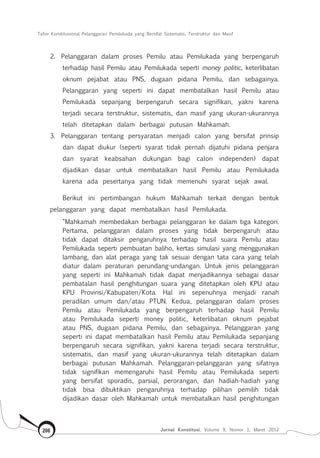 Tafsir Konstitusional Pelanggaran Pemilukada yang Bersifat Sistematis, Terstruktur dan Masif
Jurnal Konstitusi, Volume 9, Nomor 1, Maret 2012206
2.	 Pelanggaran dalam proses Pemilu atau Pemilukada yang berpengaruh
terhadap hasil Pemilu atau Pemilukada seperti money politic, keterlibatan
oknum pejabat atau PNS, dugaan pidana Pemilu, dan sebagainya.
Pelanggaran yang seperti ini dapat membatalkan hasil Pemilu atau
Pemilukada sepanjang berpengaruh secara signifikan, yakni karena
terjadi secara terstruktur, sistematis, dan masif yang ukuran-ukurannya
telah ditetapkan dalam berbagai putusan Mahkamah.
3.	 Pelanggaran tentang persyaratan menjadi calon yang bersifat prinsip
dan dapat diukur (seperti syarat tidak pernah dijatuhi pidana penjara
dan syarat keabsahan dukungan bagi calon independen) dapat
dijadikan dasar untuk membatalkan hasil Pemilu atau Pemilukada
karena ada pesertanya yang tidak memenuhi syarat sejak awal.
Berikut ini pertimbangan hukum Mahkamah terkait dengan bentuk
pelanggaran yang dapat membatalkan hasil Pemilukada.
“Mahkamah membedakan berbagai pelanggaran ke dalam tiga kategori.
Pertama, pelanggaran dalam proses yang tidak berpengaruh atau
tidak dapat ditaksir pengaruhnya terhadap hasil suara Pemilu atau
Pemilukada seperti pembuatan baliho, kertas simulasi yang menggunakan
lambang, dan alat peraga yang tak sesuai dengan tata cara yang telah
diatur dalam peraturan perundang-undangan. Untuk jenis pelanggaran
yang seperti ini Mahkamah tidak dapat menjadikannya sebagai dasar
pembatalan hasil penghitungan suara yang ditetapkan oleh KPU atau
KPU Provinsi/Kabupaten/Kota. Hal ini sepenuhnya menjadi ranah
peradilan umum dan/atau PTUN. Kedua, pelanggaran dalam proses
Pemilu atau Pemilukada yang berpengaruh terhadap hasil Pemilu
atau Pemilukada seperti money politic, keterlibatan oknum pejabat
atau PNS, dugaan pidana Pemilu, dan sebagainya. Pelanggaran yang
seperti ini dapat membatalkan hasil Pemilu atau Pemilukada sepanjang
berpengaruh secara signifikan, yakni karena terjadi secara terstruktur,
sistematis, dan masif yang ukuran-ukurannya telah ditetapkan dalam
berbagai putusan Mahkamah. Pelanggaran-pelanggaran yang sifatnya
tidak signifikan memengaruhi hasil Pemilu atau Pemilukada seperti
yang bersifat sporadis, parsial, perorangan, dan hadiah-hadiah yang
tidak bisa dibuktikan pengaruhnya terhadap pilihan pemilih tidak
dijadikan dasar oleh Mahkamah untuk membatalkan hasil penghitungan
 