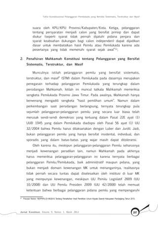 Tafsir Konstitusional Pelanggaran Pemilukada yang Bersifat Sistematis, Terstruktur dan Masif
Jurnal Konstitusi, Volume 9, Nomor 1, Maret 2012 207
suara oleh KPU/KPU Provinsi/Kabupaten/Kota. Ketiga, pelanggaran
tentang persyaratan menjadi calon yang bersifat prinsip dan dapat
diukur (seperti syarat tidak pernah dijatuhi pidana penjara dan
syarat keabsahan dukungan bagi calon independen) dapat dijadikan
dasar untuk membatalkan hasil Pemilu atau Pemilukada karena ada
pesertanya yang tidak memenuhi syarat sejak awal”22
;
2.	 Penafsiran Mahkamah Konstitusi tentang Pelanggaran yang Bersifat
Sistematis, Terstruktur, dan Masif
Munculnya istilah pelanggaran pemilu yang bersifat sistematis,
terstruktur, dan masif” (STM) dalam Pemilukada pada dasarnya merupakan
penegasan terhadap pelanggaran Pemilukada yang terungkap dalam
persidangan Mahkamah. Istilah ini muncul tatkala Mahkamah memeriksa
sengketa Pemilukada Provinsi Jawa Timur. Pada awalnya, Mahkamah hanya
berwenang mengadili sengketa “hasil pemilihan umum”. Namun dalam
perkembangan saat persidangan berlangsung, ternyata terungkap pula
sejumlah pelanggaran-pelanggaran pemilu yang secara luar biasa telah
merusak sendi-sendi demokrasi yang tertuang dalam Pasal 22E ayat (1)
UUD 1945 yang dalam Pemilukada diadopsi oleh Pasal 56 ayat (1) UU
32/2004 bahwa Pemilu harus dilaksanakan dengan Luber dan Jurdil. Jadi,
bukan pelanggaran pemilu yang hanya bersifat insidental, individual, dan
sporadis yang dalam batas-batas yang wajar masih dapat ditoleransi.
Oleh karena itu, meskipun pelanggaran-pelanggaran Pemilu seharusnya
menjadi kewenangan peradilan lain, namun Mahkamah pada akhirnya
harus memeriksa pelanggaran-pelanggaran ini karena ternyata berbagai
pelanggaran Pemilu/Pemilukada, baik administratif maupun pidana, yang
bukan menjadi domain kewenangan MK untuk menanganinya, realitasnya
tidak pernah secara tuntas dapat diselesaikan oleh institusi di luar MK
yang mempunyai kewenangan, meskipun UU Pemilu Legislatif 2009 (UU
10/2008) dan UU Pemilu Presiden 2009 (UU 42/2008) telah memuat
ketentuan bahwa berbagai pelanggaran pidana pemilu yang mempengaruhi
22	
Putusan Nomor 190/PHPU.D-VIII/2010 Tentang Perselisihan Hasil Pemilihan Umum Kepala Daerah Kabupaten Pandeglang Tahun 2010.
 