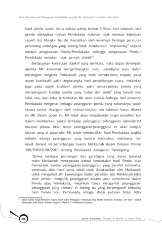 Tafsir Konstitusional Pelanggaran Pemilukada yang Bersifat Sistematis, Terstruktur dan Masif
Jurnal Konstitusi, Volume 9, Nomor 1, Maret 2012208
hasil pemilu sudah harus selesai paling lambat 5 (lima) hari sebelum hasil
pemilu ditetapkan (terkait Pemilukada malahan tidak memuat ketentuan
seperti itu). Mungkin hal itu disebabkan oleh lemahnya berbagai peraturan
perundang-undangan yang kurang/tidak memberikan “empowering” kepada
institusi pengawasan Pemilu/Pemilukada, sehingga pengawasan Pemilu/
Pemilukada terkesan tidak pernah efektif.23
Berdasarkan kenyataan objektif yang demikian, maka dapat dimengerti
apabila MK kemudian mengembangkan suatu paradigma baru dalam
menangani sengketa Pemilukada yang tidak semata-mata terpaku pada
aspek kuantitatif, yakni angka-angka hasil penghitungan suara, melainkan
juga pada aspek kualitatif pemilu, yakni proses-proses pemilu yang
mempengaruhi kualitas pemilu yang “Luber dan Jurdil” yang berarti mau
tidak mau atau tidak terhindarkan MK akan menilai berbagai dalil pemohon
Pemilukada mengenai berbagai pelanggaran pemilu yang seharusnya sudah
secara tuntas ditangani oleh institusi-institusi lain sebelum kasus dibawa
ke MK. Dalam posisi ini, MK tidak akan menjalankan fungsi peradilan lain
dalam memberikan sanksi terhadap pelanggaran-pelanggaran administratif
maupun pidana. Akan tetapi pelanggaran-pelanggaran ini akan menjadi
ukuran yang di pakai oleh MK untuk membatalkan hasil Pemilukada apabila
terbukti adanya pelanggaran yang bersifat terstruktur, sistematis, dan
masif. Berikut ini pertimbangan hukum Mahkamah dalam Putusan Nomor
190/PHPU.D-VIII/2010 tentang Pemilukada Kabupaten Pandeglang.
“Bahwa berdasar pandangan dan paradigma yang dianut tersebut
maka Mahkamah menegaskan bahwa pembatalan hasil Pemilu atau
Pemilukada karena pelanggaran-pelanggaran yang bersifat terstruktur,
sistematis, dan masif sama sekali tidak dimaksudkan oleh Mahkamah
untuk mengambil alih kewenangan badan peradilan lain. Mahkamah tidak
akan pernah mengadili pelanggaran pidana atau administrasi dalam
Pemilu atau Pemilukada, melainkan hanya mengambil pelanggaran-
pelanggaran yang terbukti di bidang itu yang berpengaruh terhadap
hasil Pemilu atau Pemilukada sebagai dasar putusan tetapi tidak
23	
Abdul Mukhtie Fadjar,Memahami Original Intent Makna Pelanggaran Pemilukada Yang Bersifat Sistematis, Terstruktur, dan Masif”, makalah
disampaikan pada Diskusi Terbatas, tanggal 23 Maret 2011 di Mahkamah Konstitusi.
 