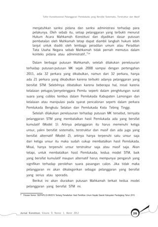Tafsir Konstitusional Pelanggaran Pemilukada yang Bersifat Sistematis, Terstruktur dan Masif
Jurnal Konstitusi, Volume 9, Nomor 1, Maret 2012 209
menjatuhkan sanksi pidana dan sanksi administrasi terhadap para
pelakunya. Oleh sebab itu, setiap pelanggaran yang terbukti menurut
Hukum Acara Mahkamah Konstitusi dan dijadikan dasar putusan
pembatalan oleh Mahkamah tetap dapat diambil langkah hukum lebih
lanjut untuk diadili oleh lembaga peradilan umum atau Peradilan
Tata Usaha Negara sebab Mahkamah tidak pernah memutus dalam
konteks pidana atau administratif...”24
Dalam berbagai putusan Mahkamah, setelah dilakukan penelusuran
terhadap putusan-putusan MK sejak 2008 sampai dengan pertengahan
2011, ada 32 perkara yang dikabulkan, namun dari 32 perkara, hanya
ada 21 perkara yang dikabulkan karena terbukti adanya pelanggaran yang
bersifat STM. Selebihnya dibatalkan karena beberapa hal, misal karena
kelalaian petugas/penyelenggara Pemilu seperti dalam penghitungan surat
suara yang coblos tembus dalam Pemilukada Kabupaten Lamongan dan
kelalaian atau manipulasi pada syarat pencalonan seperti dalam perkara
Pemilukada Bengkulu Selatan dan Pemilukada Kota Tebing Tinggi.
Setelah dilakukan penelusuran terhadap putusan MK tersebut, ternyata
pelanggaran STM yang membatalkan hasil Pemilukada ada yang bersifat
kumulatif (Model 1). Artinya pelanggaran itu harus memenuhi ketiga
unsur, yakni bersifat sistematis, terstruktur dan masif dan ada juga yang
bersifat alternatif (Model 2), artinya hanya terpenuhi satu unsur saja
dari ketiga unsur itu maka sudah cukup membatalkan hasil Pemilukada.
Misal, hanya terpenuhi unsur terstruktur saja atau masif saja. Akan
tetapi, untuk membatalkan hasil Pemilukada, kedua model STM, baik
yang bersifat kumulatif maupun alternatif harus mempunyai pengaruh yang
signifikan terhadap perolehan suara pasangan calon. Jika tidak maka
pelanggaran ini akan dikategorikan sebagai pelanggaran yang bersifat
yang serius atau sporadis.
Berikut ini akan diuraikan putusan Mahkamah terkait kedua model
pelanggaran yang bersifat STM ini.
24	
Putusan Nomor 190/PHPU.D-VIII/2010 Tentang Perselisihan Hasil Pemilihan Umum Kepala Daerah Kabupaten Pandeglang Tahun 2010.
 