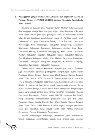 Tafsir Konstitusional Pelanggaran Pemilukada yang Bersifat Sistematis, Terstruktur dan Masif
Jurnal Konstitusi, Volume 9, Nomor 1, Maret 2012210
a.	 Pelanggaran yang bersifat STM Kumulatif dan Signifikan (Model 1)
Putusan Nomor 41/PHPU.D-VI/2008 (tentang Sengketa Pemilukada
Jawa Timur)
Perkara ini diajukan oleh Pasangan Calon Khofifah Indarparawansa
dan Mudjiono sebagai Pemohon yang kalah dalam Pemilukada Provinsi
Jawa Timur. Dalam positanya, pasangan calon ini mendalilkan bahwa
telah terjadi kesalahan penghitungan suara di 25 (dua puluh lima)
kabupaten/kota, yaitu Kabupaten Sidoarjo, Kota Pasuruan, Kabupaten
Probolinggo, Kota Probolinggo, Kabupaten Banyuwangi, Kabupaten
Situbondo, Kabupaten Lumajang, Kabupaten Jember, Kota Batu,
Kabupaten Malang, Kabupaten Tulungagung, Kota Kediri, Kabupaten
Pacitan, Kabupaten Magetan, Kabupaten Ngawi, Kabupaten Nganjuk,
Kota Mojokerto, Kabupaten Madiun, Kota Madiun, Kabupaten Bojonegoro,
Kabupaten Lamongan, Kabupaten Bangkalan, Kabupaten Sampang,
Kabupaten Pamekasan, Kabupaten Sumenep.
Selain terkait dengan kesalahan penghitungan suara, Pemohon
juga menemukan sejumlah pelanggaran penghitungan suara dalam
Pemilihan Umum Kepala Daerah dan Wakil Kepala Daerah Provinsi
Jawa Timur Tahun 2008 Putaran II, Ditemukannya Kotak suara di
TPS 6 Kelurahan Pajagalan Kecamatan Kota Kabupaten Sumenep telah
dibuka di trotoar di luar lokasi untuk memperbaiki susunan Berita
Acara. Diketemukannya Salinan Berita Acara Rekapitulasi Penghitungan
Suara yang dibuat sendiri oleh Panitia Pemilihan Kecamatan Pakong
Kabupaten Pamekasan, Salinan Model DA-KWK terutama DA 1-KWK
yang seharusnya mencantumkan perolehan suara per TPS untuk
Pasangan Calon Kepala Daerah Dan Wakil Kepala Daerah Provinsi
Jawa Timur Tahun 2008 Putaran II telah diganti dengan perolehan
suara per kelurahan yang dibuat sendiri oleh Panitia Pemilihan
Kecamatan Pakong Kabupaten Pamekasan.
Dalam pertimbangan hukumnya, Mahkamah justru menemukan
terjadi kesalahan penghitungan suara, baik proses atau dengan
 