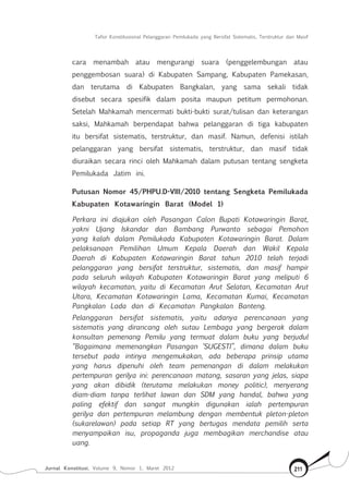 Tafsir Konstitusional Pelanggaran Pemilukada yang Bersifat Sistematis, Terstruktur dan Masif
Jurnal Konstitusi, Volume 9, Nomor 1, Maret 2012 211
cara menambah atau mengurangi suara (penggelembungan atau
penggembosan suara) di Kabupaten Sampang, Kabupaten Pamekasan,
dan terutama di Kabupaten Bangkalan, yang sama sekali tidak
disebut secara spesifik dalam posita maupun petitum permohonan.
Setelah Mahkamah mencermati bukti-bukti surat/tulisan dan keterangan
saksi, Mahkamah berpendapat bahwa pelanggaran di tiga kabupaten
itu bersifat sistematis, terstruktur, dan masif. Namun, defenisi istilah
pelanggaran yang bersifat sistematis, terstruktur, dan masif tidak
diuraikan secara rinci oleh Mahkamah dalam putusan tentang sengketa
Pemilukada Jatim ini.
Putusan Nomor 45/PHPU.D-VIII/2010 tentang Sengketa Pemilukada
Kabupaten Kotawaringin Barat (Model 1)
Perkara ini diajukan oleh Pasangan Calon Bupati Kotawaringin Barat,
yakni Ujang Iskandar dan Bambang Purwanto sebagai Pemohon
yang kalah dalam Pemilukada Kabupaten Kotawaringin Barat. Dalam
pelaksanaan Pemilihan Umum Kepala Daerah dan Wakil Kepala
Daerah di Kabupaten Kotawaringin Barat tahun 2010 telah terjadi
pelanggaran yang bersifat terstruktur, sistematis, dan masif hampir
pada seluruh wilayah Kabupaten Kotawaringin Barat yang meliputi 6
wilayah kecamatan, yaitu di Kecamatan Arut Selatan, Kecamatan Arut
Utara, Kecamatan Kotawaringin Lama, Kecamatan Kumai, Kecamatan
Pangkalan Lada dan di Kecamatan Pangkalan Banteng.
Pelanggaran bersifat sistematis, yaitu adanya perencanaan yang
sistematis yang dirancang oleh sutau Lembaga yang bergerak dalam
konsultan pemenang Pemilu yang termuat dalam buku yang berjudul
“Bagaimana memenangkan Pasangan ‘SUGESTI”, dimana dalam buku
tersebut pada intinya mengemukakan, ada beberapa prinsip utama
yang harus dipenuhi oleh team pemenangan di dalam melakukan
pertempuran gerilya ini: perencanaan matang, sasaran yang jelas, siapa
yang akan dibidik (terutama melakukan money politic), menyerang
diam-diam tanpa terlihat lawan dan SDM yang handal, bahwa yang
paling efektif dan sangat mungkin digunakan ialah pertempuran
gerilya dan pertempuran melambung dengan membentuk pleton-pleton
(sukarelawan) pada setiap RT yang bertugas mendata pemilih serta
menyampaikan isu, propaganda juga membagikan merchandise atau
uang.
 