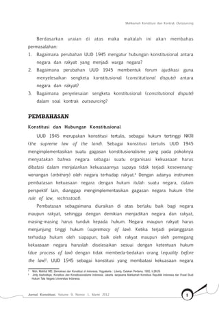 Mahkamah Konstitusi dan Kontrak Outsourcing
Jurnal Konstitusi, Volume 9, Nomor 1, Maret 2012 5
Berdasarkan uraian di atas maka makalah ini akan membahas
permasalahan:
1.	 Bagaimana perubahan UUD 1945 mengatur hubungan konstitusional antara
negara dan rakyat yang menjadi warga negara?
2.	 Bagaimana perubahan UUD 1945 membentuk forum ajudikasi guna
menyelesaikan sengketa konstitusional (constitutional dispute) antara
negara dan rakyat?
3.	 Bagaimana penyelesaian sengketa konstitusional (constitutional dispute)
dalam soal kontrak outsourcing?
PEMBAHASAN
Konstitusi dan Hubungan Konstitusional
UUD 1945 merupakan konstitusi tertulis, sebagai hukum tertinggi NKRI
(the supreme law of the land). Sebagai konstitusi tertulis UUD 1945
mengimplementasikan suatu gagasan konstitusionalisme yang pada pokoknya
menyatakan bahwa negara sebagai suatu organisasi kekuasaan harus
dibatasi dalam menjalankan kekuasaannya supaya tidak terjadi kesewenang-
wenangan (arbitrary) oleh negara terhadap rakyat.4
Dengan adanya instrumen
pembatasan kekuasaan negara dengan hukum itulah suatu negara, dalam
perspektif lain, dianggap mengimplementasikan gagasan negara hukum (the
rule of law, rechtsstaat).
Pembatasan sebagaimana diuraikan di atas berlaku baik bagi negara
maupun rakyat, sehingga dengan demikian menjadikan negara dan rakyat,
masing-masing harus tunduk kepada hukum. Negara maupun rakyat harus
menjunjung tinggi hukum (supremacy of law). Ketika terjadi pelanggaran
terhadap hukum oleh siapapun, baik oleh rakyat maupun oleh pemegang
kekuasaan negara haruslah diselesaikan sesuai dengan ketentuan hukum
(due process of law) dengan tidak membeda-bedakan orang (equality before
the law)5
. UUD 1945 sebagai konstitusi yang membatasi kekuasaan negara
4	
Moh. Mahfud MD, Demokrasi dan Konstitusi di Indonesia, Yogyakarta : Liberty, Cetakan Pertama, 1993, h.28-29.
5	
Jimly Asshiddiqie, Konstitusi dan Konstitusionalisme Indonesia, Jakarta, kerjasama Mahkamah Konstitusi Republik Indonesia dan Pusat Studi
Hukum Tata Negara Universitas Indonesia.
 