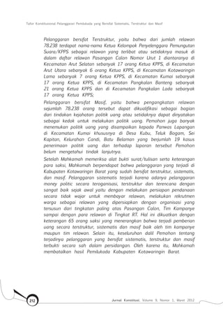 Tafsir Konstitusional Pelanggaran Pemilukada yang Bersifat Sistematis, Terstruktur dan Masif
Jurnal Konstitusi, Volume 9, Nomor 1, Maret 2012212
Pelanggaran bersifat Terstruktur, yaitu bahwa dari jumlah relawan
78.238 terdapat nama-nama Ketua Kelompok Penyelenggara Pemungutan
Suara/KPPS sebagai relawan yang terlibat atau setidaknya masuk di
dalam daftar relawan Pasangan Calon Nomor Urut 1 diantaranya di
Kecamatan Arut Selatan sebanyak 17 orang Ketua KPPS, di Kecamatan
Arut Utara sebanyak 6 orang Ketua KPPS, di Kecamatan Kotawaringin
Lama sebanyak 7 orang Ketua KPPS, di Kecamatan Kumai sebanyak
17 orang Ketua KPPS, di Kecamatan Pangkalan Banteng sebanyak
21 orang Ketua KPPS dan di Kecamatan Pangkalan Lada sebanyak
17 orang Ketua KPPS;
Pelanggaran bersifat Masif, yaitu bahwa pengangkatan relawan
sejumlah 78.238 orang tersebut dapat dikualifikasi sebagai bagian
dari tindakan kejahatan politik uang atau setidaknya dapat dinyatakan
sebagai kedok untuk melakukan politik uang. Pemohon juga banyak
menemukan politik uang yang disampaikan kepada Panwas Lapangan
di Kecamatan Kumai khususnya di Desa Kubu, Teluk Bogam, Sei
Kapitan, Kelurahan Candi, Batu Belaman yang berjumlah 19 kasus
penerimaan politik uang dan terhadap laporan tersebut Pemohon
belum mengetahui tindak lanjutnya.
Setelah Mahkamah memeriksa alat bukti surat/tulisan serta keterangan
para saksi, Mahkamah berpendapat bahwa pelanggaran yang terjadi di
Kabupaten Kotawaringin Barat yang sudah bersifat terstruktur, sistematis,
dan masif. Pelanggaran sistematis terjadi karena adanya pelanggaran
money politic secara teroganisasi, terstruktur dan terencana dengan
sangat baik sejak awal yaitu dengan melakukan persiapan pendanaan
secara tidak wajar untuk membayar relawan, melakukan rekrutmen
warga sebagai relawan yang dipersiapkan dengan organisasi yang
tersusun dari tingkatan paling atas Pasangan Calon, Tim Kampanye
sampai dengan para relawan di Tingkat RT. Hal ini dikuatkan dengan
keterangan 65 orang saksi yang menerangkan bahwa terjadi pemberian
uang secara terstruktur, sistematis dan masif baik oleh tim kampanye
maupun tim relawan. Selain itu, keseluruhan dalil Pemohon tentang
terjadinya pelanggaran yang bersifat sistematis, terstruktur dan masif
terbukti secara sah dalam persidangan. Oleh karena itu, Mahkamah
membatalkan hasil Pemilukada Kabupaten Kotawaringin Barat.
 