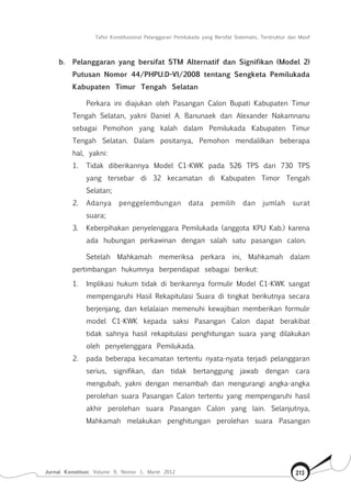 Tafsir Konstitusional Pelanggaran Pemilukada yang Bersifat Sistematis, Terstruktur dan Masif
Jurnal Konstitusi, Volume 9, Nomor 1, Maret 2012 213
b.	 Pelanggaran yang bersifat STM Alternatif dan Signifikan (Model 2)
Putusan Nomor 44/PHPU.D-VI/2008 tentang Sengketa Pemilukada
Kabupaten Timur Tengah Selatan
Perkara ini diajukan oleh Pasangan Calon Bupati Kabupaten Timur
Tengah Selatan, yakni Daniel A. Banunaek dan Alexander Nakamnanu
sebagai Pemohon yang kalah dalam Pemilukada Kabupaten Timur
Tengah Selatan. Dalam positanya, Pemohon mendalilkan beberapa
hal, yakni:
1.		Tidak diberikannya Model C1-KWK pada 526 TPS dari 730 TPS
yang tersebar di 32 kecamatan di Kabupaten Timor Tengah
Selatan;
2.		Adanya penggelembungan data pemilih dan jumlah surat
suara;
3.		Keberpihakan penyelenggara Pemilukada (anggota KPU Kab.) karena
ada hubungan perkawinan dengan salah satu pasangan calon.
Setelah Mahkamah memeriksa perkara ini, Mahkamah dalam
pertimbangan hukumnya berpendapat sebagai berikut:
1.	 Implikasi hukum tidak di berikannya formulir Model C1-KWK sangat
mempengaruhi Hasil Rekapitulasi Suara di tingkat berikutnya secara
berjenjang, dan kelalaian memenuhi kewajiban memberikan formulir
model C1-KWK kepada saksi Pasangan Calon dapat berakibat
tidak sahnya hasil rekapitulasi penghitungan suara yang dilakukan
oleh penyelenggara Pemilukada.
2.	 pada beberapa kecamatan tertentu nyata-nyata terjadi pelanggaran
serius, signifikan, dan tidak bertanggung jawab dengan cara
mengubah, yakni dengan menambah dan mengurangi angka-angka
perolehan suara Pasangan Calon tertentu yang mempengaruhi hasil
akhir perolehan suara Pasangan Calon yang lain. Selanjutnya,
Mahkamah melakukan penghitungan perolehan suara Pasangan
 