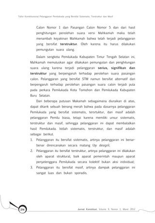 Tafsir Konstitusional Pelanggaran Pemilukada yang Bersifat Sistematis, Terstruktur dan Masif
Jurnal Konstitusi, Volume 9, Nomor 1, Maret 2012214
Calon Nomor 1 dan Pasangan Calon Nomor 5 dan dari hasil
penghitungan perolehan suara versi Mahkamah maka telah
menambah keyakinan Mahkamah bahwa telah terjadi pelanggaran
yang bersifat terstruktur. Oleh karena itu harus dilakukan
pemungutan suara ulang.
Dalam sengketa Pemilukada Kabupaten Timur Tengah Selatan ini,
Mahkamah memutuskan agar dilakukan pemungutan dan penghitungan
suara ulang karena terjadi pelanggaran serius, signifikan dan
terstruktur yang berpengaruh terhadap perolehan suara pasangan
calon. Pelanggaran yang bersifat STM namun bersifat alternatif dan
berpengaruh terhadap perolehan pasangan suara calon terjadi pula
pada perkara Pemilukada Kota Tomohon dan Pemilukada Kabupaten
Buru Selatan.
Dari beberapa putusan Makamah sebagaimana diuraikan di atas,
dapat ditarik sebuah benang merah bahwa pada dasarnya pelanggaran
Pemilukada yang bersifat sistematis, tersrtuktur, dan masif adalah
pelanggaran Pemilu biasa, tetapi karena memiliki unsur sistematis,
terstruktur dan masif, sehingga pelanggaran ini dapat membatalkan
hasil Pemilukada. Istilah sistematis, terstruktur, dan masif adalah
sebagai berikut.
1.	 Pelanggaran itu bersifat sistematis, artinya pelanggaran ini benar-
benar direncanakan secara matang (by design);
2.	 Pelanggaran itu bersifat terstruktur, artinya pelanggaran ini dilakukan
oleh aparat struktural, baik aparat pemerintah maupun aparat
penyelenggara Pemilukada secara kolektif bukan aksi individual;
3.	 Pelanggaran itu bersifat masif, artinya dampak pelanggaran ini
sangat luas dan bukan sporadis.
 