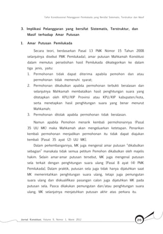 Tafsir Konstitusional Pelanggaran Pemilukada yang Bersifat Sistematis, Terstruktur dan Masif
Jurnal Konstitusi, Volume 9, Nomor 1, Maret 2012 215
3.	 Implikasi Pelanggaran yang bersifat Sistematis, Terstruktur, dan
Masif terhadap Amar Putusan
1.	 Amar Putusan Pemilukada
Secara teori, berdasarkan Pasal 13 PMK Nomor 15 Tahun 2008
selanjutnya disebut PMK Pemilukada), amar putusan Mahkamah Konstitusi
dalam memutus perselisihan hasil Pemilukada dikategorikan ke dalam
tiga jenis, yaitu:
1.	 Permohonan tidak dapat diterima apabila pemohon dan atau
permohonan tidak memenuhi syarat;
2.	 Permohonan dikabulkan apabila permohonan terbukti beralasan dan
selanjutnya Mahkamah membatalkan hasil penghitungan suara yang
ditetapkan oleh KPU/KIP Provinsi atau KPU/KIP kabupaten/kota,
serta menetapkan hasil penghitungan suara yang benar menurut
Mahkamah;
3.	 Permohonan ditolak apabila permohonan tidak beralasan.
Namun apabila Pemohon menarik kembali permohonannya (Pasal
35 UU MK) maka Mahkamah akan mengeluarkan ketetapan. Penarikan
kembali permohonan menjadikan permohonan itu tidak dapat diajukan
kembali [Pasal 35 ayat (2) UU MK].
Dalam perkembangannya, MK juga mengenal amar putusan “dikabulkan
sebagian” manakala tidak semua petitum Pemohon dikabulkan oleh majelis
hakim. Selain amar-amar putusan tersebut, MK juga mengenal putusan
sela terkait dengan penghitungan suara ulang [Pasal 8 ayat (4) PMK
Pemilukada]. Dalam praktik, putusan sela juga tidak hanya dijatuhkan saat
MK memerintahkan penghitungan suara ulang, tetapi juga pemungutan
suara ulang dan diskualifikasi pasangan calon juga dijatuhkan MK pada
putusan sela. Pasca dilakukan pemungutan dan/atau penghitungan suara
ulang, MK selanjutnya menjatuhkan putusan akhir atas perkara itu.
 