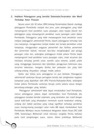 Tafsir Konstitusional Pelanggaran Pemilukada yang Bersifat Sistematis, Terstruktur dan Masif
Jurnal Konstitusi, Volume 9, Nomor 1, Maret 2012216
2.	 Implikasi Pelanggaran yang bersifat Sistematis,Terstruktur dan Masif
Terhadap Amar Putusan
Secara umum UU 32 tahun 2004 tentang Pemerintahan Daerah membagi
pelanggaran Pemilukada menjadi dua jenis, yaitu pelanggaran yang tidak
mempengaruhi hasil perolehan suara pasangan calon kepala daerah dan
pelanggaran yang mempengaruhi perolehan suara pasangan calon dalam
Pemilukada. Pelanggaran yang tidak mempengaruhi hasil perolehan suara
meliputi pelanggaran administratif Pemilu seperti pelanggaran terhadap tata
cara kampanye, menggunakan tempat ibadah dan tempat pendidikan untuk
kampanye, menggunakan anggaran pemerintah dan fasilitas pemerintah
dan pemerintah daerah, merusak dan/atau menghilangkan alat peraga
pasangan calon lain, sedangkan pelanggaran tindak pidana Pemilu dapat
mempengaruhi hasil perolehan suara pasangan calon, misal ancaman dan
intimidasi terhadap pemilih untuk memilih calon tertentu, praktik politik
uang, mengganggu keamanan dan ketertiban, penggunaan kekerasan atau
ancaman kekerasan, mengadu domba dan perbuatan lain yang oleh
undang-undang dinyatakan sebagai tindak pidana.
Sanksi dari kedua jenis pelanggaran ini pun berbeda. Pelanggaran
administratif sanksinya berupa peringatan tertulis dan penghentian kegiatan
kampanye yang dijatuhkan oleh KPU Provinsi/Kabupaten/Kota, sedangkan
tindak pidana Pemilukada sanksinya berupa sanksi pidana sesuai dengan
perundang-undangan yang berlaku.
Pelanggaran administratif tidak dapat membatalkan hasil Pemilukada,
namun pelanggaran pidana dapat membatalkan hasil Pemilukada jika
pelanggaran tersebut bersifat sistematis, yang terstruktur dan masif dengan
syarat bukti-bukti yang dihadapkan memenuhi syarat keabsahan undang-
undang dan bobot peristiwa yang cukup signifikan terhadap perolehan
suara masing-masing pasangan calon maka MK dapat membatalkan hasil
Pemilukada. Meskipun secara kontekstual ditegaskan dalam Pasal 24C UUD
1945, kewenangan Mahkamah untuk memutus sengketa Pemilu terbatas
pada hasil penghitungan suara, namun dalam praktiknya Mahkamah
 